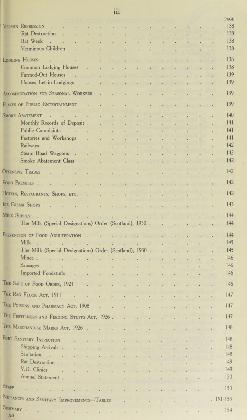 PAGE 1 Vermin Repression 138 Rat Destruction ............. 138 Rat Week 138 Verminous Children . . . . . . . . . . . . 138 i Lodging Houses 138 Common Lodging Houses ........... 138 Farmed-Out Houses ............ 139 Houses Let-in-Lodgings ........... 139 Accommodation for Seasonal Workers 139 Places of Public Entertainment 139 Smoke Abatement 140 Monthly Records of Deposit . . . . . . . . . . . 141 Public Complaints . . . . . . . . . . . . 141 Factories and Workshops . . . . . . . . . . . 141 Railways .............. 142 Steam Road Waggons ............ 142 Smoke Abatement Class ........... 142 Offensive Trades 142 Food Premises 142 Hotels, Restaurants, Shops, etc 142 Ice Cream Shops 143 Milk Supply 144 The Milk (Special Designations) Order (Scotland), 1930 . . . . . . 144 Prevention of Food Adulteration 144 Milk 145 The Milk (Special Designations) Order (Scotland), 1930 . . . . . . 145 Mince ............... 146 Sausages 146 Imported Foodstuffs 146 The Sale of Food Order, 1921 146 The Rag Flock Act, 1911 147 The Poisons and Pharmacy Act, 1908 147 The Fertilisers and Feeding Stuffs Act, 1926 147 The Merchandise Marks Act, 1926 . 148 Port Sanitary Inspection . . . . . . . . . . . . 148 Shipping Arrivals ............. 148 Sanitation .............. 148 Rat Destruction ............. 149 V.D. Clinics ............. 149 Annual Statement ............. 150 Staff 150 1 Nuisances and Sanitary Improvements—Tables 151-153 1 SummARy . . . 154 A a