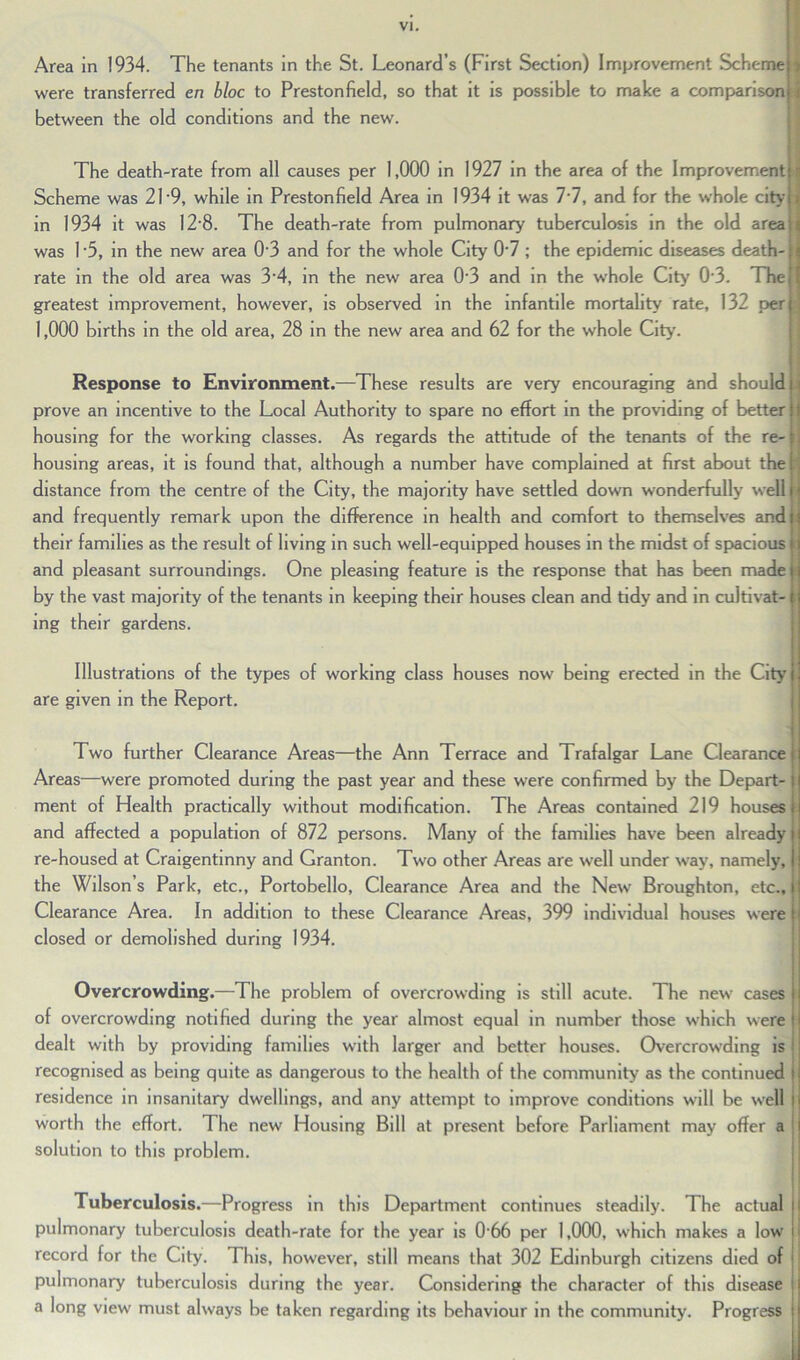 Area in 1934. The tenants in the St. Leonard’s (First Section) Improvement Scheme f were transferred en bloc to Prestonfield, so that it is possible to make a comparison i between the old conditions and the new. The death-rate from all causes per 1,000 in 1927 in the area of the Improvement s Scheme was 21'9, while in Prestonfield Area in 1934 it was 7'7, and for the whole city > in 1934 it was 12*8. The death-rate from pulmonary tuberculosis in the old area i was 1 -5, in the new area 0-3 and for the whole City 0'7 ; the epidemic diseases death- J rate in the old area was 3‘4, in the new area 0'3 and in the whole City 03. The | greatest improvement, however, is observed in the infantile mortality rate, 132 per.] 1,000 births in the old area, 28 in the new area and 62 for the whole City. Response to Environment.—These results are very encouraging and should i prove an incentive to the Local Authority to spare no effort in the providing of better j housing for the working classes. As regards the attitude of the tenants of the re- ; housing areas, it is found that, although a number have complained at first about the 1 distance from the centre of the City, the majority have settled down wonderfully well j i and frequently remark upon the difference in health and comfort to themselves and i their families as the result of living in such well-equipped houses in the midst of spacious and pleasant surroundings. One pleasing feature is the response that has been made by the vast majority of the tenants in keeping their houses clean and tidy and in cultivat- i ing their gardens. Illustrations of the types of working class houses now being erected in the City are given in the Report. Two further Clearance Areas—the Ann Terrace and Trafalgar Lane Clearance r Areas—were promoted during the past year and these were confirmed by the Depart- : ment of Health practically without modification. The Areas contained 219 houses and affected a population of 872 persons. Many of the families have been already re-housed at Craigentinny and Granton. Two other Areas are well under way, namely, the Wilson’s Park, etc., Portobello, Clearance Area and the New Broughton, etc.. Clearance Area. In addition to these Clearance Areas, 399 individual houses were closed or demolished during 1934. Overcrowding.—The problem of overcrowding is still acute. The new cases of overcrowding notified during the year almost equal in number those which were dealt with by providing families with larger and better houses. Overcrowding is recognised as being quite as dangerous to the health of the community as the continued residence in insanitary dwellings, and any attempt to improve conditions will be well worth the effort. The new Housing Bill at present before Parliament may offer a solution to this problem. Tuberculosis.—Progress in this Department continues steadily. The actual I pulmonary tuberculosis death-rate for the year is 0 66 per 1,000, which makes a low record for the City. This, however, still means that 302 Edinburgh citizens died of Pulmonary tuberculosis during the year. Considering the character of this disease > a long view must always be taken regarding its behaviour in the community. Progress