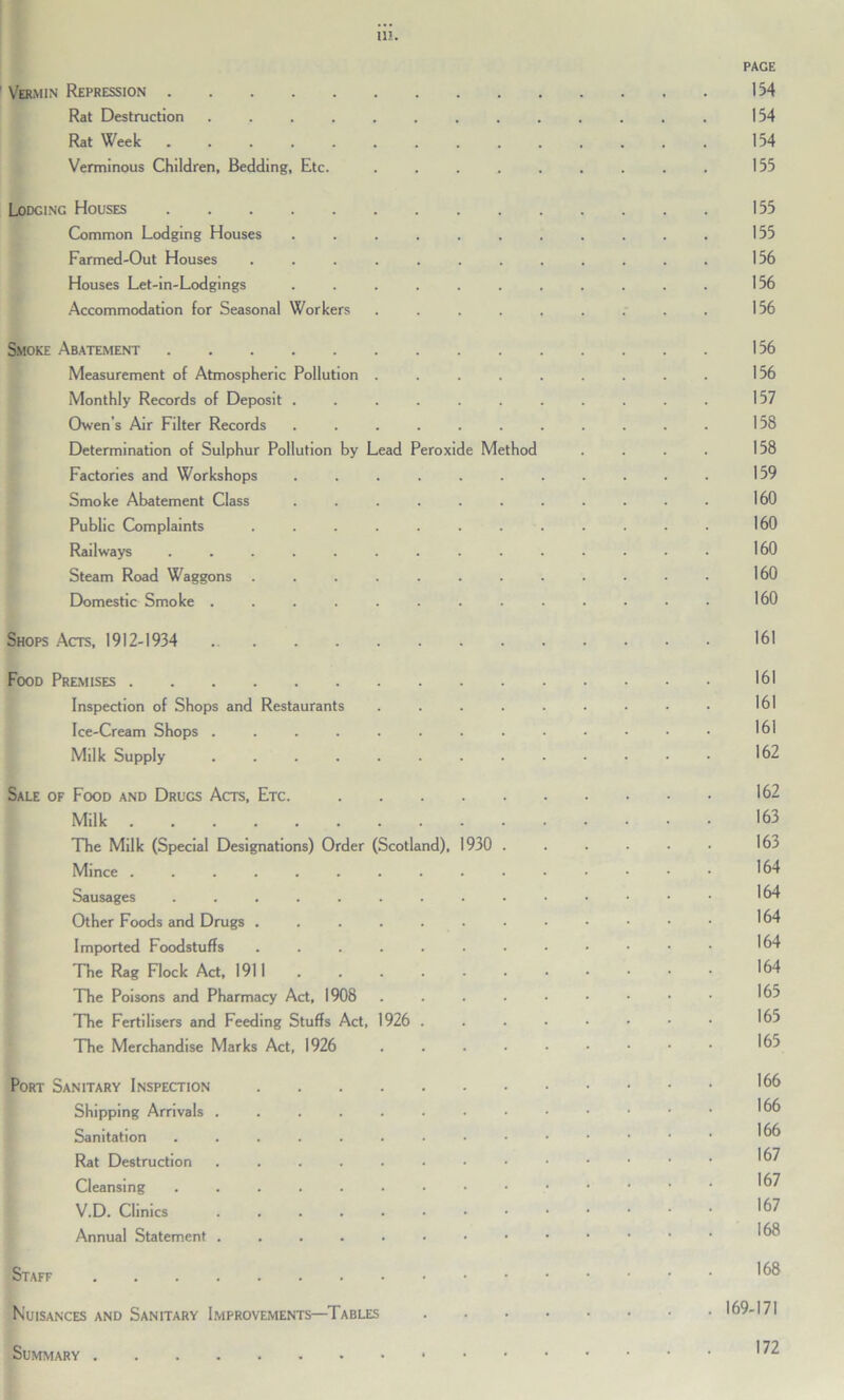 PAGE Vermin Repression 154 Rat Destruction 154 Rat Week 154 Verminous Children, Bedding, Etc. ......... 155 Lodging Houses 155 Common Lodging Houses ........... 155 Farmed-Out Houses ............ 156 Houses Let-in-Lodgings ........... 156 Accommodation for Seasonal Workers ......... 156 Smoke Abatement 156 Measurement of Atmospheric Pollution ......... 156 Monthly Records of Deposit ........... 157 Owen’s Air Filter Records ........... 158 Determination of Sulphur Pollution by Lead Peroxide Method . . . . 158 Factories and Workshops ........... 159 Smoke Abatement Class ........... 160 Public Complaints ............ 160 Railways .............. 160 Steam Road Waggons 160 Domestic Smoke ............. 160 Shops Acts, 1912-1934 161 Food Premises 161 Inspection of Shops and Restaurants ......... 161 Ice-Cream Shops 161 Milk Supply 162 Sale of Food and Drugs Acts, Etc. 162 Milk 163 The Milk (Special Designations) Order (Scotland), 1930 ...... 163 Mince 164 Sausages 164 Other Foods and Drugs 164 Imported Foodstuffs 164 The Rag Flock Act, 1911 164 The Poisons and Pharmacy Act, 1908 165 The Fertilisers and Feeding Stuffs Act, 1926 165 The Merchandise Marks Act, 1926 ....••••• 16-> Port Sanitary Inspection '66 Shipping Arrivals 166 Sanitation Rat Destruction ......••••••• '®7 Cleansing '^7 V.D. Clinics 167 Annual Statement Staff *6® Nuisances and Sanitary Improvements—Tables 169-171 Summary '72