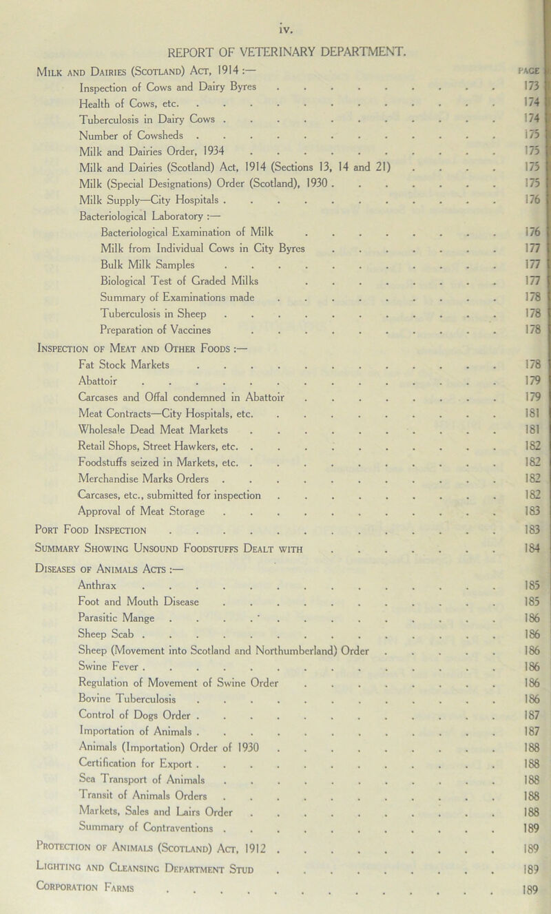 REPORT OF VETERINARY DEPARTMENT. Milk and Dairies (Scotland) Act, 1914:— page Inspection of Cows and Dairy Byres 1751 Health of Cows, etc. ............ 174 Tuberculosis in Dairy Cows ........... '74 Number of Cowsheds ............ Milk and Dairies Order, 1934 .......... Milk and Dairies (Scotland) Act, 1914 (Sections 13, 14 and 21) .... 173 Milk (Special Designations) Order (Scotland), 1930 Milk Supply—City Hospitals ........... Bacteriological Laboratory :— Bacteriological Examination of Milk ........ 176 Milk from Individual Cows in City Byres ....... 177 Bulk Milk Samples ........... 177 Biological Test of Graded Milks ........ 177 Summary of Examinations made ......... 178 Tuberculosis in Sheep ........... 178 Preparation of Vaccines .......... 178 Inspection of Meat and Other Foods :— Fat Stock Markets ............ 178 Abattoir .............. 179 Carcases and Offal condemned in Abattoir ........ 179 Meat Contracts—City Hospitals, etc. ......... 181 Wholesale Dead Meat Markets .......... 181 Retail Shops, Street Hawkers, etc. .......... 182 Foodstuffs seized in Markets, etc. .......... 182 Merchandise Marks Orders ........... 182 Carcases, etc., submitted for inspection ......... 182 Approval of Meat Storage ........... 183 Port Food Inspection 183 Summary Showing Unsound Foodstuffs Dealt with 184 Diseases of Animals Acts Anthrax .............. 185 Foot and Mouth Disease ........... 185 Parasitic Mange . . . . ' 186 Sheep Scab 186 Sheep (Movement into Scotland and Northumberland) Order . . . . . 186 Swine Fever .............. 186 Regulation of Movement of Swine Order 186 Bovine Tuberculosis ............ 186 Control of Dogs Order ............ 187 Importation of Animals 187 Animals (Importation) Order of 1930 188 Certification for Export 188 Sea Transport of Animals ........... 188 Transit of Animals Orders ........... 188 Markets, Sales and Lairs Order .......... 188 Summary of Contraventions 189 Protection of Animals (Scotland) Act, 1912 189 Lighting and Cleansing Department Stud ......... 189 Corporation Farms 189