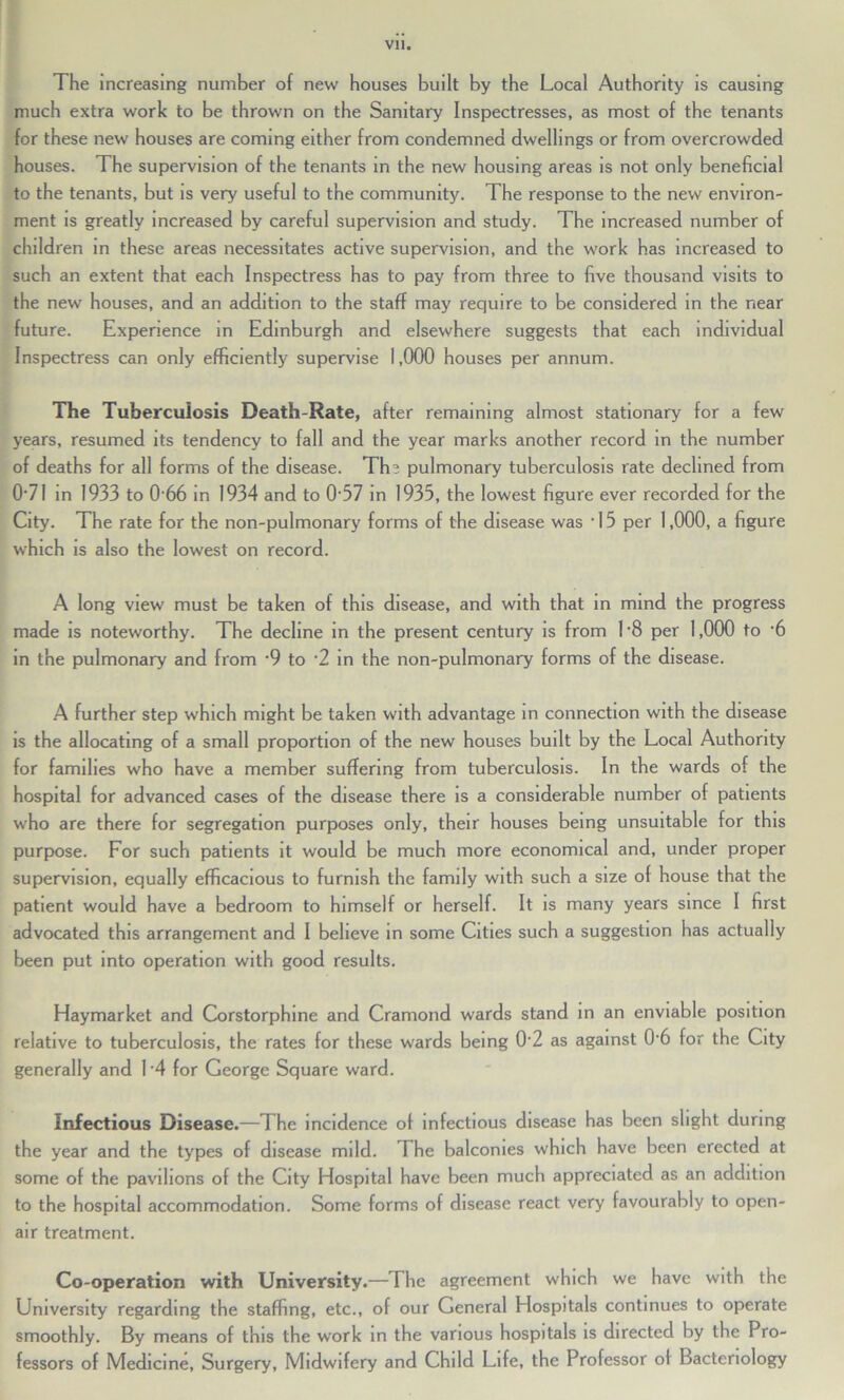 The increasing number of new houses built by the Local Authority is causing much extra work to be thrown on the Sanitary Inspectresses, as most of the tenants for these new houses are coming either from condemned dwellings or from overcrowded houses. The supervision of the tenants in the new housing areas is not only beneficial to the tenants, but is very useful to the community. The response to the new environ- ment is greatly increased by careful supervision and study. The increased number of children in these areas necessitates active supervision, and the work has increased to such an extent that each Inspectress has to pay from three to five thousand visits to the new houses, and an addition to the staff may require to be considered in the near future. Experience in Edinburgh and elsewhere suggests that each individual Inspectress can only efficiently supervise 1,000 houses per annum. The Tuberculosis Death-Rate, after remaining almost stationary for a few years, resumed its tendency to fall and the year marks another record in the number of deaths for all forms of the disease. Ths pulmonary tuberculosis rate declined from 071 in 1933 to 0-66 in 1934 and to 0*57 in 1935, the lowest figure ever recorded for the City. The rate for the non-pulmonary forms of the disease was • 15 per 1,000, a figure which is also the lowest on record. A long view must be taken of this disease, and with that in mind the progress made is noteworthy. The decline in the present century is from L8 per 1,000 to ‘6 in the pulmonary and from -9 to -2 in the non-pulmonary forms of the disease. A further step which might be taken with advantage in connection with the disease is the allocating of a small proportion of the new houses built by the Local Authority for families who have a member suffering from tuberculosis. In the wards of the hospital for advanced cases of the disease there is a considerable number of patients who are there for segregation purposes only, their houses being unsuitable for this purpose. For such patients it would be much more economical and, under proper supervision, equally efficacious to furnish the family with such a size of house that the patient would have a bedroom to himself or herself. It is many years since I first advocated this arrangement and I believe in some Cities such a suggestion has actually been put into operation with good results. Haymarket and Corstorphine and Cramond wards stand in an enviable position relative to tuberculosis, the rates for these wards being 0-2 as against 0'6 for the City generally and L4 for George Square ward. Infectious Disease.—The incidence of infectious disease has been slight during the year and the types of disease mild. The balconies which have been erected at some of the pavilions of the City Hospital have been much appreciated as an addition to the hospital accommodation. Some forms of disease react very favourably to open- air treatment. Co-operation with University.—The agreement which we have with the University regarding the staffing, etc., of our General Hospitals continues to operate smoothly. By means of this the work in the various hospitals is directed by the Pro- fessors of Medicine, Surgery, Midwifery and Child Life, the Professor of Bacteriology