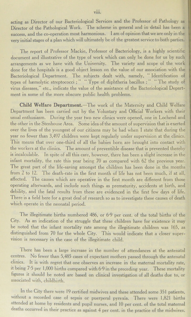 acting as Director of our Bacteriological Services and the Professor of Pathology as Director of the Pathological Work. The scheme in general and in detail has been a success, and the co-operation most harmonious. I am of opinion that we are only in the very initial stages of a plan which will ultimately be of the greatest service to both parties. The report of Professor Mackie, Professor of Bacteriology, is a highly scientific document and illustrative of the type of work which can only be done for us by such arrangements as we have with the University. The variety and scope of the work done for the hospitals is a good object lesson on the value of our association with the Bacteriological Department. The subjects dealt with, namely, “ Identification of types of haemolytic streptococci ; ” “ Type of diphtheria bacillus ; ” “ The study of virus diseases,” etc., indicate the value of the assistance of the Bacteriological Depart- ment in some of the more obscure public health problems. Child Welfare Department.—The work of the Maternity and Child Welfare Department has been carried out by the Voluntary and Official Workers with their usual enthusiasm. During the year two new clinics were opened, one in Loc'nend and the other in the Stenhouse Area. Some idea of the amount of supervision that is exerted over the lives of the youngest of our citizens may be had when I state that during the year no fewer than 3,497 children were kept regularly under supervision at the clinics. This means that over one-third of all the babies born are brought into contact with the workers at the clinics. The amount of preventible disease that is prevented thereby is incalculable. In spite of all this care, however, there has been a slight increase in the infant mortality, the rate this year being 70 as compared with 62 the previous year. The great part of the life-saving amongst the children has been done in the months from 2 to 12. The death-rate in the first month of life has not been much, if at all, affected. The causes which are operative in the first month are different from those operating afterwards, and include such things as prematurity, accidents at birth, and debility, and the fatal results from these are evidenced in the first few days of life. There is a field here for a great deal of research so as to investigate these causes of death which operate in the neonatal period. The illegitimate births numbered 486, or 6-9 per cent, of the total births of the City. As an indication of the struggle that these children have for existence it may be noted that the infant mortality rate among the illegitimate children was 165, as distinguished from 70 for the whole City. This would indicate that a closer super- vision is necessary in the case of the illegitimate child. There has been a large increase in the number of attendances at the antenatal centres. No fewer than 5,485 cases of expectant mothers passed through the antenatal clinics. It is with regret that one observes an increase in the maternal mortality rate, it being 7-5 per 1,000 births compared with 69 in the preceding year. These mortality figures it should be noted are based on clinical investigation of all deaths due to, or associated with, childbirth. In the City there were 19 certified midwives and these attended some 351 patients, without a recorded case of sepsis or puerperal pyrexia. There were 1,821 births attended at home by residents and pupil nurses, and 10 per cent, of the total maternal deaths occurred in their practice as against 4 per cent, in the practice of the midwives.