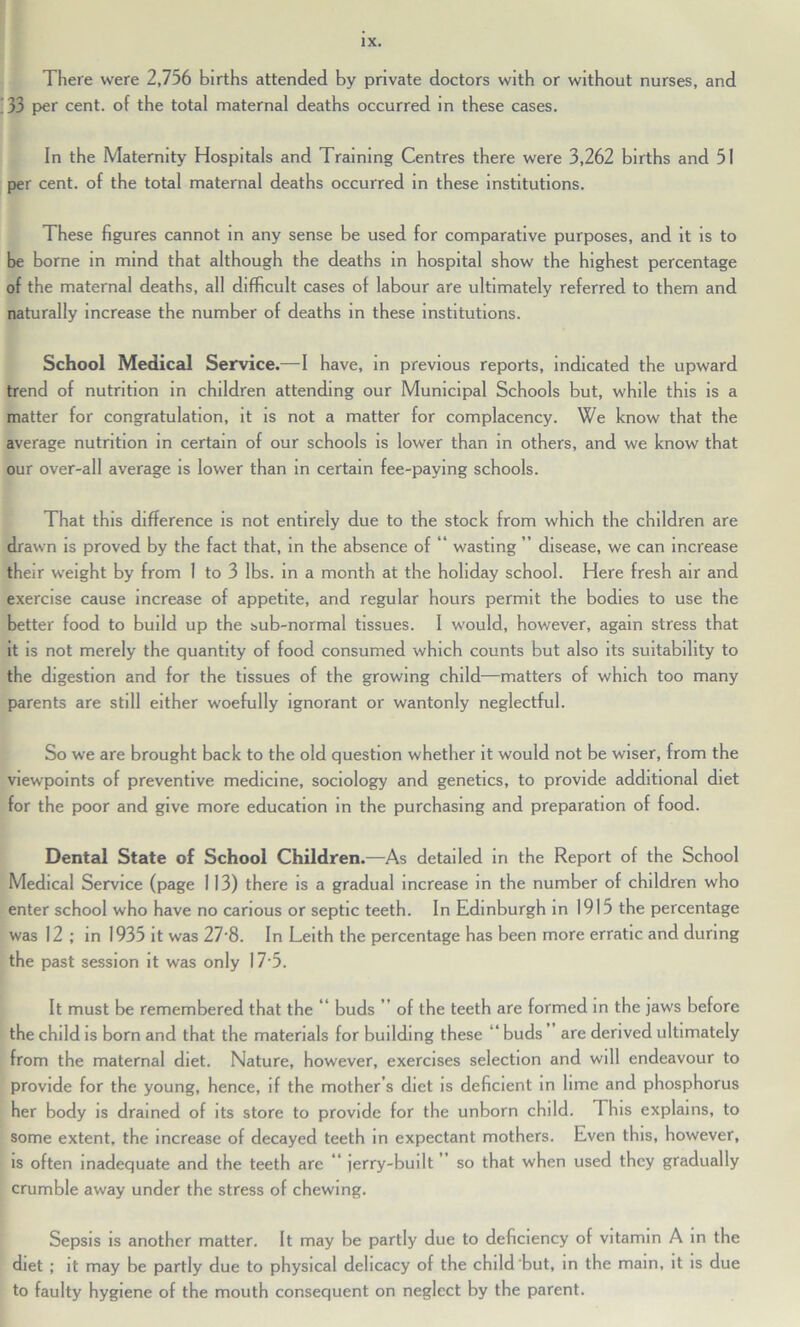 There were 2,756 births attended by private doctors with or without nurses, and . 33 per cent, of the total maternal deaths occurred in these cases. In the Maternity Hospitals and Training Centres there were 3,262 births and 51 per cent, of the total maternal deaths occurred in these institutions. These figures cannot in any sense be used for comparative purposes, and it is to be borne in mind that although the deaths in hospital show the highest percentage of the maternal deaths, all difficult cases of labour are ultimately referred to them and naturally increase the number of deaths in these institutions. School Medical Service.—I have, in previous reports, indicated the upward trend of nutrition in children attending our Municipal Schools but, while this is a matter for congratulation, it is not a matter for complacency. We know that the average nutrition in certain of our schools is lower than in others, and we know that our over-all average is lower than in certain fee-paying schools. That this difference is not entirely due to the stock from which the children are drawn is proved by the fact that, in the absence of “ wasting ” disease, we can increase their weight by from 1 to 3 lbs. in a month at the holiday school. Here fresh air and exercise cause increase of appetite, and regular hours permit the bodies to use the better food to build up the sub-normal tissues. I would, however, again stress that it is not merely the quantity of food consumed which counts but also its suitability to the digestion and for the tissues of the growing child—matters of which too many parents are still either woefully ignorant or wantonly neglectful. So we are brought back to the old question whether it would not be wiser, from the viewpoints of preventive medicine, sociology and genetics, to provide additional diet for the poor and give more education in the purchasing and preparation of food. Dental State of School Children.—As detailed in the Report of the School Medical Service (page 113) there is a gradual increase in the number of children who enter school who have no carious or septic teeth. In Edinburgh in 1915 the percentage was 12 ; in 1935 it was 27‘8. In Leith the percentage has been more erratic and during the past session it was only 17 5. It must be remembered that the *’ buds ” of the teeth are formed in the jaws before the child is born and that the materials for building these “ buds are derived ultimately from the maternal diet. Nature, however, exercises selection and will endeavour to provide for the young, hence, if the mother’s diet is deficient in lime and phosphorus her body is drained of its store to provide for the unborn child. This explains, to some extent, the increase of decayed teeth in expectant mothers. Even this, however, is often inadequate and the teeth are “ jerry-built so that when used they gradually crumble away under the stress of chewing. Sepsis is another matter. It may be partly due to deficiency of vitamin A in the diet ; it may be partly due to physical delicacy of the child'but, in the mam, it is due to faulty hygiene of the mouth consequent on neglect by the parent.