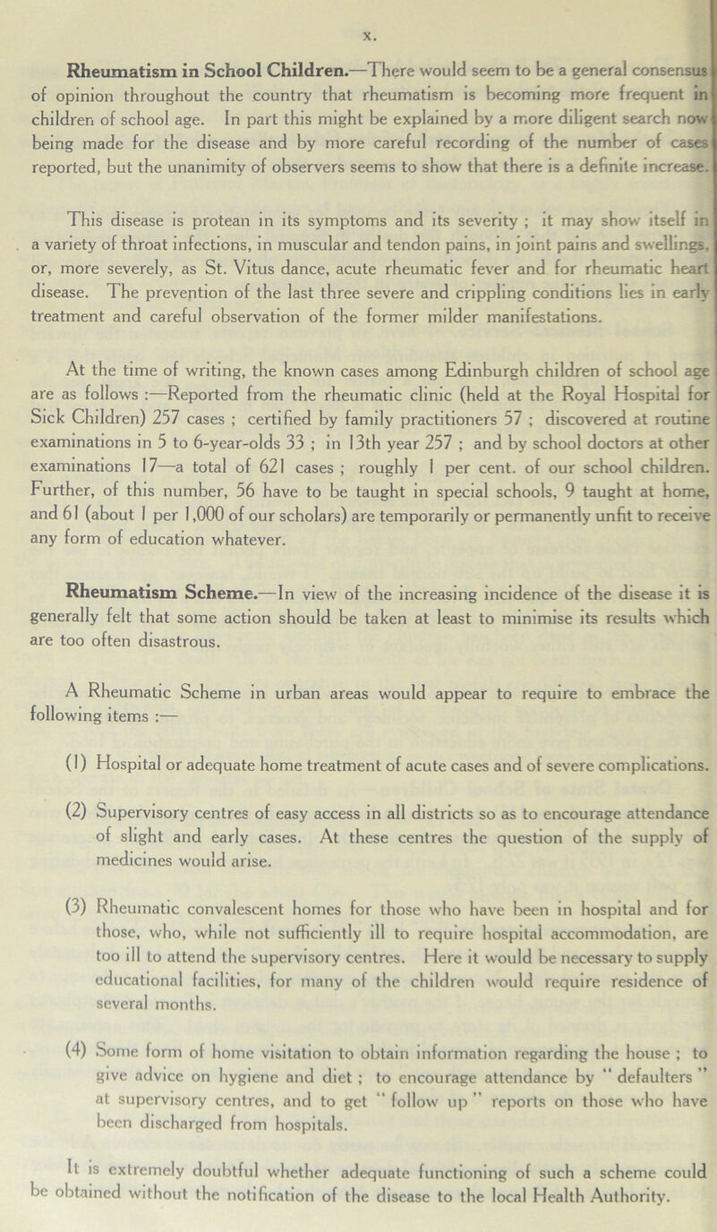 Rheumatism in School Children.—There would seem to be a general consensus of opinion throughout the country that rheumatism is becoming more frequent in children of school age. In part this might be explained by a more diligent search now being made for the disease and by more careful recording of the number of cases reported, but the unanimity of observers seems to show that there is a definite increase. This disease is protean in its symptoms and its severity ; it may show itself in a variety of throat infections, in muscular and tendon pains, in joint pains and swellings, or, more severely, as St. Vitus dance, acute rheumatic fever and for rheumatic heart disease. The prevention of the last three severe and crippling conditions lies in early treatment and careful observation of the former milder manifestations. At the time of writing, the known cases among Edinburgh children of school age are as follows :—Reported from the rheumatic clinic (held at the Royal Hospital for Sick Children) 257 cases ; certified by family practitioners 57 ; discovered at routine examinations in 5 to 6-year-olds 33 ; in 13th year 257 ; and by school doctors at other examinations 17—a total of 621 cases ; roughly I per cent, of our school children. Further, of this number, 56 have to be taught in special schools, 9 taught at home, and 61 (about 1 per 1,000 of our scholars) are temporarily or permanently unfit to receive any form of education whatever. Rheumatism Scheme.—In view of the increasing incidence of the disease it is generally felt that some action should be taken at least to minimise its results which are too often disastrous. A Rheumatic Scheme in urban areas would appear to require to embrace the following items :— (1) Hospital or adequate home treatment of acute cases and of severe complications. (2) Supervisory centres of easy access in all districts so as to encourage attendance of slight and early cases. At these centres the question of the supply of medicines would arise. (3) Rheumatic convalescent homes for those who have been in hospital and for those, who, while not sufficiently ill to require hospital accommodation, are too ill to attend the supervisory centres. Here it would be necessary to supply educational facilities, for many of the children would require residence of several months. (4) Some form of home visitation to obtain information regarding the house ; to give advice on hygiene and diet ; to encourage attendance by “ defaulters ” at supervisory centres, and to get follow up reports on those who have been discharged from hospitals. 11 is extremely doubtful whether adequate functioning of such a scheme could be obtained without the notification of the disease to the local Health Authority.