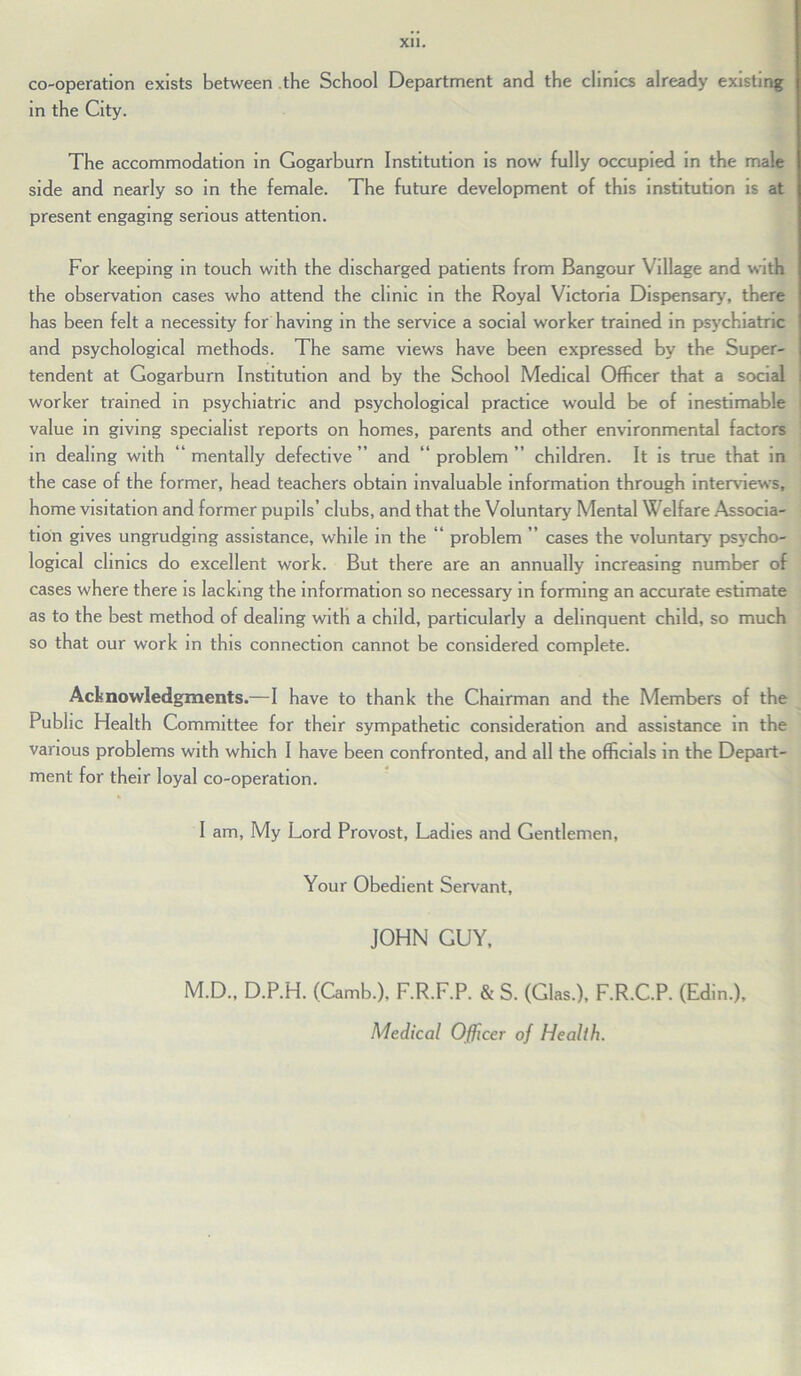 co-operation exists between the School Department and the clinics already existing in the City. The accommodation in Gogarburn Institution is now fully occupied in the male side and nearly so in the female. The future development of this institution is at present engaging serious attention. For keeping in touch with the discharged patients from Bangour Village and with the observation cases who attend the clinic in the Royal Victoria Dispensary, there has been felt a necessity for having in the service a social worker trained in psychiatric and psychological methods. The same views have been expressed by the Super- ten dent at Gogarburn Institution and by the School Medical Officer that a social worker trained in psychiatric and psychological practice would be of inestimable value in giving specialist reports on homes, parents and other environmental factors in dealing with “ mentally defective ” and “ problem ” children. It is true that in the case of the former, head teachers obtain invaluable information through interviews, home visitation and former pupils’ clubs, and that the Voluntary Mental Welfare Associa- tion gives ungrudging assistance, while in the “ problem ” cases the voluntary psycho- logical clinics do excellent work. But there are an annually increasing number of cases where there is lackmg the information so necessary in forming an accurate estimate as to the best method of dealing with a child, particularly a delinquent child, so much so that our work in this connection cannot be considered complete. Acknowledgments.—I have to thank the Chairman and the Members of the Public Health Committee for their sympathetic consideration and assistance in the various problems with which I have been confronted, and all the officials in the Depart- ment for their loyal co-operation. I am, My Lord Provost, Ladies and Gentlemen, Your Obedient Servant, JOHN GUY, M.D., D.P.H. (Camb.), F.R.F.P. & S. (Glas.), F.R.C.P. (Edin.), Medical Officer of Health.