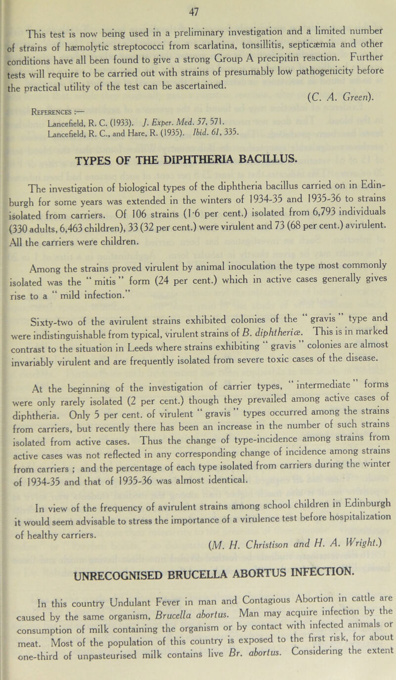 This test is now being used in a preliminary investigation and a limited number of strains of haemolytic streptococci from scarlatina, tonsillitis, septicaemia and other conditions have all been found to give a strong Group A precipitin reaction. Further tests will require to be carried out with strains of presumably low pathogenicity before the practical utility of the test can be ascertained. (C. A. Green). References :— Lancefield, R. C. (1933). J. Exper. Med. 57. 571. Lancefield, R. C., and Hare, R. (1935). Ibid. 61, 335. TYPES OF THE DIPHTHERIA BACILLUS. The investigation of biological types of the diphtheria bacillus carried on in Edin- burgh for some years was extended in the winters of 1934-35 and 1935-36 to strains isolated from carriers. Of 106 strains (16 per cent.) isolated from 6,793 individuals (330 adults, 6,463 children), 33 (32 per cent.) were virulent and 73 (68 per cent.) avirulent. All the carriers were children. Among the strains proved virulent by animal inoculation the type most commonly isolated was the “ mitis ” form (24 per cent.) which in active cases generally gives rise to a “ mild infection.” Sixty-two of the avirulent strains exhibited colonies of the gravis type and were indistinguishable from typical, virulent strains of B. diphtheria.. This is in marked contrast to the situation in Leeds where strains exhibiting gravis colonies are almost invariably virulent and are frequently isolated from severe toxic cases of the disease. At the beginning of the investigation of carrier types, intermediate forms were only rarely isolated (2 per cent.) though they prevailed among active cases of diphtheria. Only 5 per cent, of virulent “ gravis types occurred among the strains from carriers, but recently there has been an increase in the number of such strains isolated from active cases. Thus the change of type-incidence among strains from active cases was not reflected in any corresponding change of incidence among strains from carriers ; and the percentage of each type isolated from carriers during the winter of 1934-35 and that of 1935-36 was almost identical. In view of the frequency of avirulent strains among school children in Edinburgh it would seem advisable to stress the importance of a virulence test before hospitalization of healthy carriers. ...... (M. H. Christison and H. A. Wright.) UNRECOGNISED BRUCELLA ABORTUS INFECTION. In this country Undulant Fever in man and Contagious Abortion in cattle are caused by the same organism, Brucella abortus. Man may acquire infection by t e consumption of milk containing the organism or by contact with infected amma s or meat. Most of the population of this country is exposed to the first risk, for about one-third of unpasteurised milk contains live Br. abortus. Considering the extent