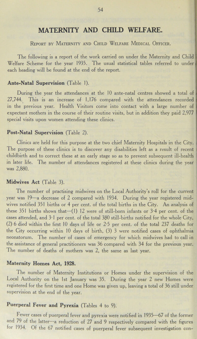 MATERNITY AND CHILD WELFARE. Report by Maternity and Child Welfare Medical Officer. The following is a report of the work carried on under the Maternity and Child Welfare Scheme for the year 1935. The usual statistical tables referred to under each heading will be found at the end of the report. Ante-Natal Supervision (Table 1). During the year the attendances at the 10 ante-natal centres showed a total of 27,744. This is an increase of 1,176 compared with the attendances recorded in the previous year. Health Visitors come into contact with a large number of expectant mothers in the course of their routine visits, but in addition they paid 2,977 special visits upon women attending these clinics. Post-Natal Supervision (Table 2). Clinics are held for this purpose at the two chief Maternity Hospitals in the City. The purpose of these clinics is to discover any disabilities left as a result of recent j childbirth and to correct these at an early stage so as to prevent subsequent ill-health in later life. The number of attendances registered at these clinics during the year was 2,880. Midwives Act (Table 3). The number of practising midwives on the Local Authority’s roll for the current year was 19—a decrease of 2 compared with 1934. During the year registered mid- wives notified 351 births or 4 per cent, of the total births in the City. An analysis of these 351 births shows that—(1) 12 were of still-born infants or 3'4 per cent, of the cases attended, and 3'1 per cent, of the total 380 still-births notified for the whole City, (2) 6 died within the first 10 days of life or 2'5 per cent, of the total 237 deaths for the City occurring within 10 days of birth, (3) 3 were notified cases of ophthalmia neonatorum. The number of cases of emergency for which midwives had to call in the assistance of general practitioners was 36 compared with 34 for the previous year. The number of deaths of mothers was 2, the same as last year. Maternity Homes Act, 1928. The number of Maternity Institutions or Homes under the supervision of the Local Authority on the 1st January was 35. During the year 2 new Homes were registered for the first time and one Home was given up, leaving a total of 36 still under supervision at the end of the year. Puerperal Fever and Pyrexia (Tables 4 to 9). Fewer cases of puerperal fever and pyrexia were notified in 1935—67 of the former and 79 of the latter—a reduction of 27 and 9 respectively compared with the figures for 1934. Of the 67 notified cases of puerperal fever subsequent investigation con-