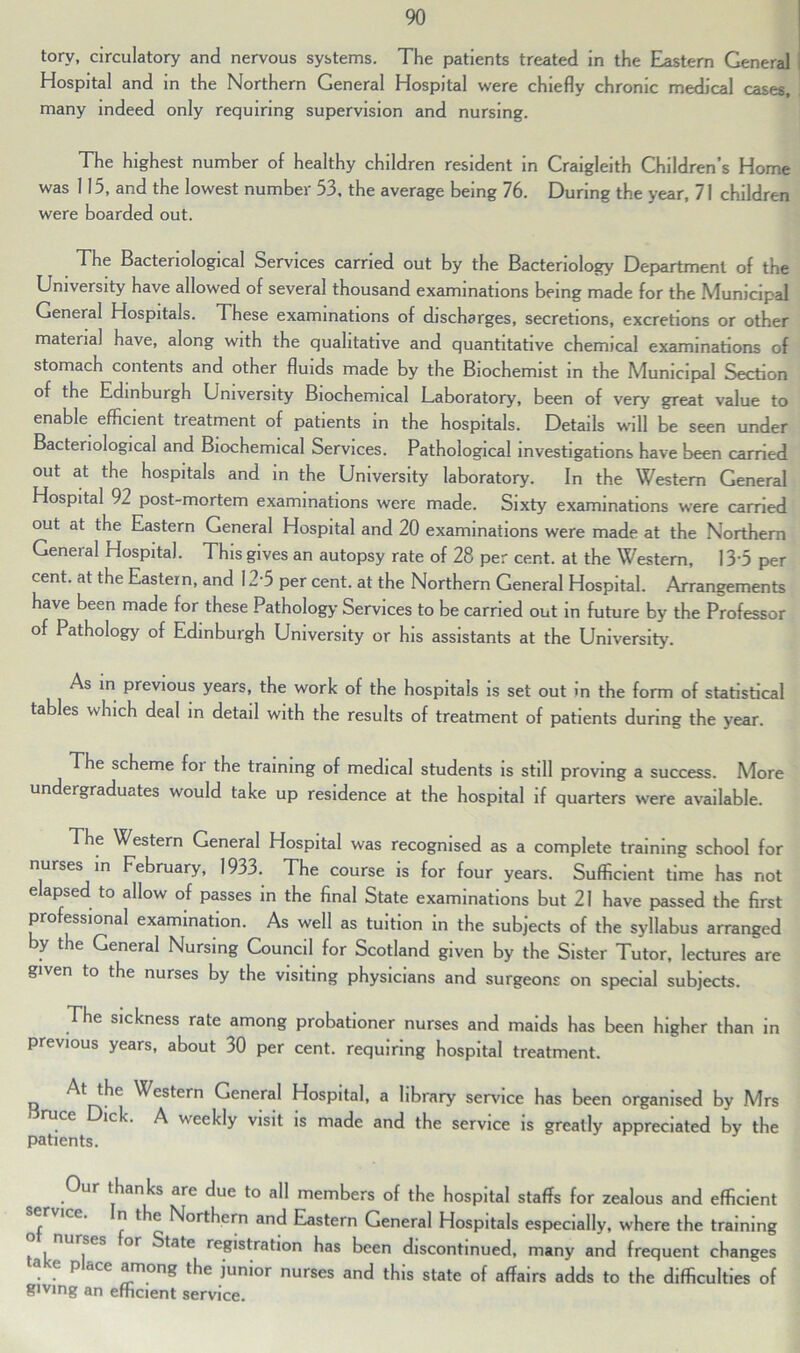 tory, circulatory and nervous systems. The patients treated in the Eastern General Hospital and in the Northern General Hospital were chiefly chronic medical cases, many indeed only requiring supervision and nursing. The highest number of healthy children resident in Craigleith Children’s Home was 115, and the lowest number 53, the average being 76. During the year, 71 children were boarded out. The Bacteriological Services carried out by the Bacteriology Department of the University have allowed of several thousand examinations being made for the Municipal General Hospitals. These examinations of discharges, secretions, excretions or other material have, along with the qualitative and quantitative chemical examinations of stomach contents and other fluids made by the Biochemist in the Municipal Section of the Edinburgh University Biochemical Laboratory, been of very great value to enable efficient treatment of patients in the hospitals. Details will be seen under Bacteriological and Biochemical Services. Pathological investigations have been carried out at the hospitals and in the University laboratory. In the Western General Hospital 92 post-mortem examinations were made. Sixty examinations were carried out at the Eastern General Hospital and 20 examinations were made at the Northern General Hospital. This gives an autopsy rate of 28 per cent, at the Western, 13 5 per cent, at the Eastern, and 12‘5 per cent, at the Northern General Hospital. Arrangements have been made for these Pathology Services to be carried out in future by the Professor of Pathology of Edinburgh University or his assistants at the University. As in previous years, the work of the hospitals is set out in the form of statistical tables which deal in detail with the results of treatment of patients during the year. The scheme for the training of medical students is still proving a success. More undergraduates would take up residence at the hospital if quarters were available. The Western General Hospital was recognised as a complete training school for nurses in February, 1933. The course is for four years. Sufficient time has not elapsed to allow of passes in the final State examinations but 21 have passed the first professional examination. As well as tuition in the subjects of the syllabus arranged by the General Nursing Council for Scotland given by the Sister Tutor, lectures are given to the nurses by the visiting physicians and surgeons on special subjects. The sickness rate among probationer nurses and maids has been higher than in previous years, about 30 per cent, requiring hospital treatment. Western General Hospital, a library service has been organised by Mrs ruce ick. A weekly visit is made and the service is greatly appreciated by the patients. Our thanks are due to all members of the hospital staffs for zealous and efficient ervicc. n the Northern and Eastern General Hospitals especially, where the training ” , nU,SfS or ^tate re8'stration has been discontinued, many and frequent changes ake place among the junior nurses and this state of affairs adds to the difficulties of giving an efficient service.