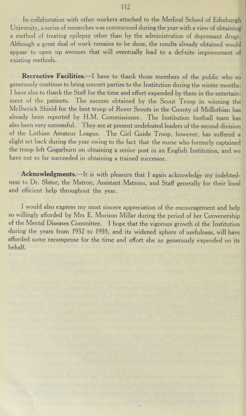 In collaboration with other workers attached to the Medical School of Edinburgh University, a series of researches was commenced during the year with a view of obtaining a method of treating epilepsy other than by the administration of depressant drugs. Although a great deal of work remains to be done, the results already obtained would appear to open up avenues that will eventually lead to a defnite improvement of existing methods. Recreative Facilities.—I have to thank those members of the public who so generously continue to bring concert parties to the Institution during the winter months. I have also to thank the Staff for the time and effort expended by them in the entertain- ment of the patients. The success obtained by the Scout Troop in winning the MeIIwrick Shield for the best troop of Rover Scouts in the County of Midlothian has already been reported by H.M. Commissioner. The Institution football team has also been very successful. They are at present undefeated leaders of the second division of the Lothian Amateur League. The Girl Guide Troop, however, has suffered a slight set back during the year owing to the fact that the nurse who formerly captained the troop left Gogarburn on obtaining a senior post in an English Institution, and we have not so far succeeded in obtaining a trained successor. Acknowledgments. It is with pleasure that I again acknowledge my indebted- ness to Dr. Slater, the Matron, Assistant Matrons, and Staff generally for their loyal and efficient help throughout the year. I would also express my most sincere appreciation of the encouragement and help so willingly afforded by Mrs E. Monson Millar during the period of her Convenership of the Mental Diseases Committee. I hope that the vigorous growth ol the Institution during the years from 1932 to 1935, and its widened sphere of usefulness, will have afforded some recompense for the time and effort she so generously expended on its behalf.