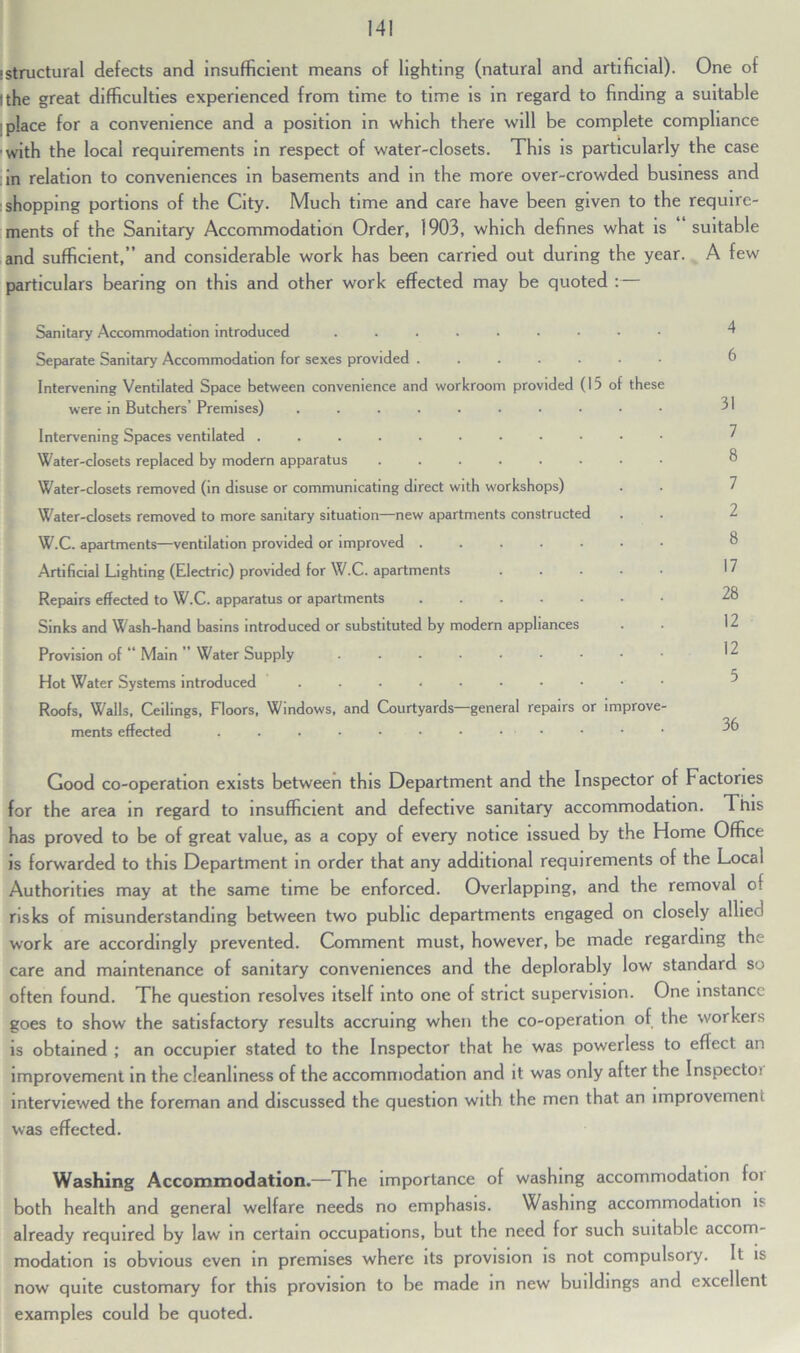 istructural defects and insufficient means of lighting (natural and artificial). One of (the great difficulties experienced from time to time is in regard to finding a suitable place for a convenience and a position in which there will be complete compliance with the local requirements in respect of water-closets. This is particularly the case in relation to conveniences in basements and in the more over-crowded business and shopping portions of the City. Much time and care have been given to the require- ments of the Sanitary Accommodation Order, 1903, which defines what is suitable and sufficient,” and considerable work has been carried out during the year. A few particulars bearing on this and other work effected may be quoted Sanitary Accommodation introduced ....... Separate Sanitary Accommodation for sexes provided ..... Intervening Ventilated Space between convenience and workroom provided (15 of these were in Butchers’ Premises) ........ Intervening Spaces ventilated Water-closets replaced by modern apparatus ...... Water-closets removed (in disuse or communicating direct with workshops) Water-closets removed to more sanitary situation—new apartments constructed W.C. apartments—ventilation provided or improved Artificial Lighting (Electric) provided for W.C. apartments Repairs effected to W.C. apparatus or apartments Sinks and Wash-hand basins introduced or substituted by modern appliances Provision of '* Main ” Water Supply ....... Hot Water Systems introduced ........ Roofs, Walls, Ceilings, Floors, Windows, and Courtyards—general repairs or improve ments effected . . • • • • • . • 4 6 31 7 8 7 2 8 17 28 12 12 5 36 Good co-operation exists between this Department and the Inspector of Factories for the area in regard to insufficient and defective sanitary accommodation. This has proved to be of great value, as a copy of every notice issued by the Home Office is forwarded to this Department in order that any additional requirements of the Local Authorities may at the same time be enforced. Overlapping, and the removal of risks of misunderstanding between two public departments engaged on closely allie work are accordingly prevented. Comment must, however, be made regarding the care and maintenance of sanitary conveniences and the deplorably low standard so often found. The question resolves itself into one of strict supervision. One instance goes to show the satisfactory results accruing when the co-operation of the workers is obtained ; an occupier stated to the Inspector that he was powerless to eflect an improvement in the cleanliness of the accommodation and it was only after the Inspectoi interviewed the foreman and discussed the question with the men that an improvement was effected. Washing Accommodation.—The importance of washing accommodation foi both health and general welfare needs no emphasis. Washing accommodation is already required by law in certain occupations, but the need for such suitable accom- modation is obvious even in premises where its provision is not compulsory. It is now quite customary for this provision to be made in new buildings and excellent examples could be quoted.