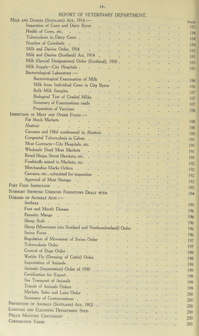 REPORT OF VETERINARY DEPARTMENT, Milk and Dairies (Scotland) Act, 1914:— Inspection of Cows and Dairy Byres Health of Cows, etc. Tuberculosis in Dairy Cows . Number of Cowsheds Milk and Dairies Order, 1934 Milk and Dairies (Scotland) Act, 1914 Milk (Special Designations) Order (Scotland), 193( Milk Supply—City Hospitals . Bacteriological Laboratory :— Bacteriological Examination of Milk Milk from Individual Cows in City Byres Bulk Milk Samples Biological Test of Graded Milks Summary of Examinations made Preparation of Vaccines Inspection of Meat and Other Foods :— Fat Stock Markets Abattoir ..... Carcases and Offal condemned in Abattoir Congenital Tuberculosis in Calves . Meat Contracts—City Hospitals, etc. Wholesale Dead Meat Markets Retail Shops, Street Hawkers, etc. . Foodstuffs seized in Markets, etc. . Merchandise Marks Orders Carcases, etc., submitted for inspection Approval of Meat Storage Port Food Inspection . . '■. Summary Showing Unsound Foodstuffs Dealt with Diseases of Animals Acts Anthrax ..... Foot and Mouth Disease Parasitic Mange .... Sheep Scab ..... Sheep (Movement into Scotland and Northumberland) Order Swine Fever Regulation of Movement of Swine Order Tuberculosis Order Control of Dogs Order . Warble Fly (Dressing of Cattle) Order Importation of Animals . Animals (Importation) Order of 1930 Certification for Export . Sea Transport of Animals Transit of Animals Orders Markets, Sales and Lairs Order Summary of Contraventions . Protection of Animals (Scotland) Act, 1912 Lighting and Cleansing Department Stud Police Mounted Contingent Corporation Farms pace 183 184 184 184 183 183 183 185 186 186 187 187 187 188 188 188 188 191 191 191 191 192 192 192 192 193 194 195 1% 1% 1% 196 1% 197 197 198 198 198 199 199 199 199 200 200 200 200 200 200