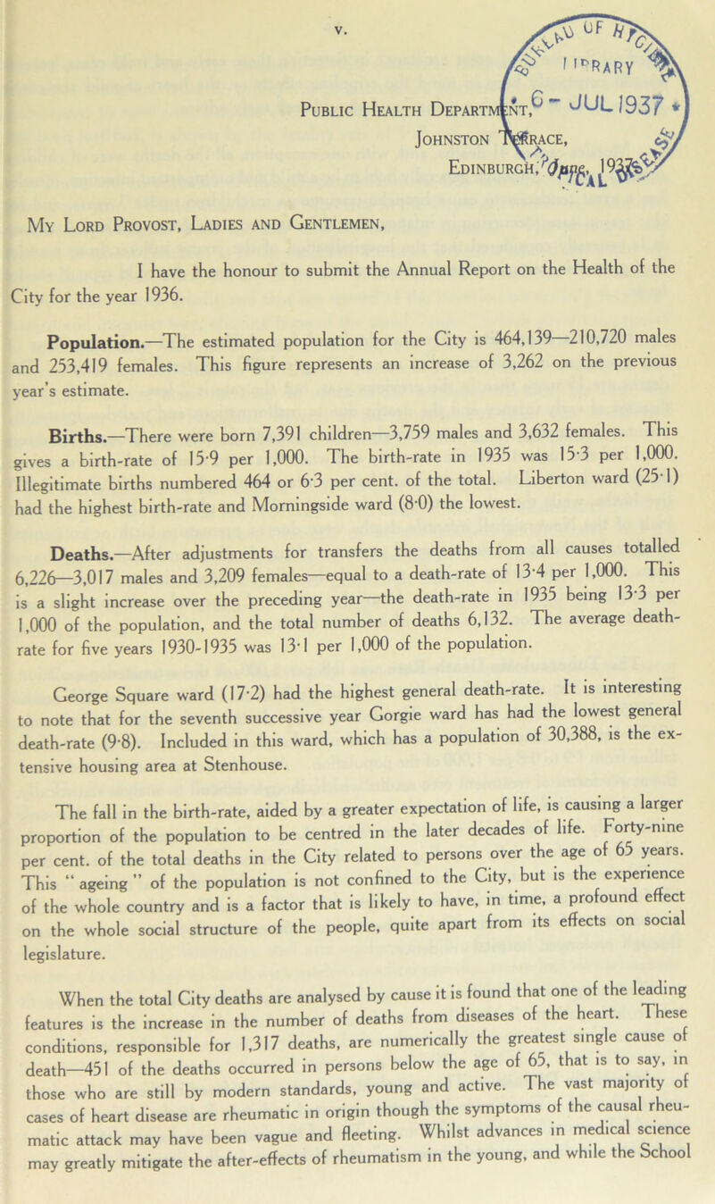 Public Health Departi\ Johnston Edinburgh; My Lord Provost, Ladies and Gentlemen, I have the honour to submit the Annual Report on the Health of the City for the year 1936. Population.—The estimated population for the City is 464,139 210,720 males and 233,419 females. This figure represents an increase of 3,262 on the previous year’s estimate. Births.—There were born 7,391 children 3,759 males and 3,632 females. This gives a birth-rate of 15-9 per 1,000. The birth-rate in 1935 was 15 3 per 1,000. Illegitimate births numbered 464 or 6‘3 per cent, of the total. Liberton ward (25-1) had the highest birth-rate and Morningside ward (8 0) the lowest. Deaths.—After adjustments for transfers the deaths from all causes totalled 6,226—3,017 males and 3,209 females—equal to a death-rate of 13 4 per 1,000. This is a slight increase over the preceding year—the death-rate in 1935 being 13 3 per 1,000 of the population, and the total number of deaths 6,132. The average death- rate for five years 1930-1935 was 131 per 1,000 of the population. George Square ward (17 2) had the highest general death-rate. It is interesting to note that for the seventh successive year Gorgie ward has had the lowest genera death-rate (9 8). Included in this ward, which has a population of 30,388, is the ex- tensive housing area at Stenhouse. The fall in the birth-rate, aided by a greater expectation of life, is causing a larger proportion of the population to be centred in the later decades of life. Forty-nine per cent, of the total deaths in the City related to persons over the age of 65 years. This ageing” of the population is not confined to the City, but is the experience of the whole country and is a factor that is likely to have, in time, a profound effect on the whole social structure of the people, quite apart from its effects on socia legislature. When the total City deaths are analysed by cause it is found that one of the leading features is the increase in the number of deaths from diseases of the heart. These conditions, responsible for 1,317 deaths, are numerically the greatest single cause of death—451 of the deaths occurred in persons below the age of 65, that is to say, in those who are still by modern standards, young and active. The vast majority of cases of heart disease are rheumatic in origin though the symptoms of the causal rheu- matic attack may have been vague and fleeting. Whilst advances in medical science may greatly mitigate the after-effects of rheumatism in the young, and while the bchool