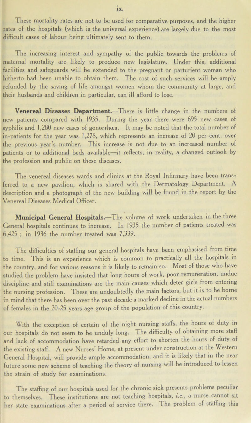 These mortality rates are not to be used for comparative purposes, and the higher rates of the hospitals (which is the universal experience) are largely due to the most difficult cases of labour being ultimately sent to them. The increasing interest and sympathy of the public towards the problems of maternal mortality are likely to produce new legislature. Under this, additional facilities and safeguards will be extended to the pregnant or parturient woman who hitherto had been unable to obtain them. The cost of such services will be amply refunded by the saving of life amongst women whom the community at large, and their husbands and children in particular, can ill afford to lose. Venereal Diseases Department.—There is little change in the numbers of new patients compared with 1935. During the year there were 695 new cases of syphilis and 1,280 new cases of gonorrhoea. It may be noted that the total number of in-patients for the year was 1,278, which represents an increase of 20 per cent, over the previous year’s number. This increase is not due to an increased number of patients or to additional beds available—it reflects, in reality, a changed outlook by the profession and public on these diseases. The venereal diseases wards and clinics at the Royal Infirmary have been trans- ferred to a new pavilion, which is shared with the Dermatology Department. A description and a photograph of the new building will be found in the report by the Venereal Diseases Medical Officer. Municipal General Hospitals.—The volume of work undertaken in the three General hospitals continues to increase. In 1935 the number of patients treated was 6,425 ; in 1936 the number treated was 7,339. The difficulties of staffing our general hospitals have been emphasised from time to time. This is an experience which is common to practically all the hospitals in the country, and for various reasons it is likely to remain so. Most of those who have studied the problem have insisted that long hours of work, poor remuneration, undue discipline and stiff examinations are the mam causes which deter girls from entering the nursing profession. These are undoubtedly the mam factors, but it is to be borne in mind that there has been over the past decade a marked decline in the actual numbers of females in the 20-25 years age group of the population of this country. With the exception of certain of the night nursing staffs, the hours of duty in our hospitals do not seem to be unduly long. The difficulty of obtaining more staff and lack of accommodation have retarded any effort to shorten the hours of duty of the existing staff. A new Nurses Home, at present under construction at the Western General Hospital, will provide ample accommodation, and it is likely that in the near future some new scheme of teaching the theory of nursing will be introduced to lessen the strain of study for examinations. The staffing of our hospitals used for the chronic sick presents problems peculiar to themselves. These institutions are not teaching hospitals, i.e., a nurse cannot sit her state examinations after a period of service there. The problem of staffing this