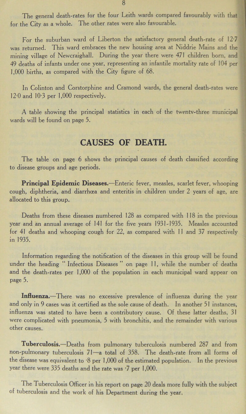 The general death-rates for the four Leith wards compared favourably with that for the City as a whole. The other rates were also favourable. For the suburban ward of Liberton the satisfactory general death-rate of 127 was returned. This ward embraces the new housing area at Niddrie Mains and the mining village of Newcraighall. During the year there were 471 children born, and 49 deaths of infants under one year, representing an infantile mortality rate of 104 per 1,000 births, as compared with the City figure of 68. In Colinton and Corstorphine and Cramond wards, the general death-rates were 12-0 and 10-3 per 1,000 respectively. A table showing the principal statistics in each of the twentv-three municipal wards will be found on page 5. CAUSES OF DEATH. The table on page 6 shows the principal causes of death classified according to disease groups and age periods. Principal Epidemic Diseases.—Enteric fever, measles, scarlet fever, whooping cough, diphtheria, and diarrhoea and enteritis in children under 2 years of age, are allocated to this group. Deaths from these diseases numbered 128 as compared with 118 in the previous year and an annual average of 141 for the five years 1931-1935. Measles accounted for 41 deaths and whooping cough for 22, as compared with 11 and 37 respectively in 1935. Information regarding the notification of the diseases in this group will be found under the heading “ Infectious Diseases ” on page 11, while the number of deaths and the death-rates per 1,000 of the population in each municipal ward appear on page 5. Influenza.—There was no excessive prevalence of influenza during the year and only in 9 cases was it certified as the sole cause of death. In another 51 instances, influenza was stated to have been a contributory cause. Of these latter deaths, 31 were complicated with pneumonia, 5 with bronchitis, and the remainder with various other causes. Tuberculosis.—Deaths from pulmonary tuberculosis numbered 287 and from non-pulmonary tuberculosis 71—a total of 358. The death-rate from all forms of the disease was equivalent to ‘8 per 1,000 of the estimated population. In the previous year there were 335 deaths and the rate was 7 per 1,000. The Tuberculosis Officer in his report on page 20 deals more fully with the subject of tuberculosis and the work of his Department during the year.