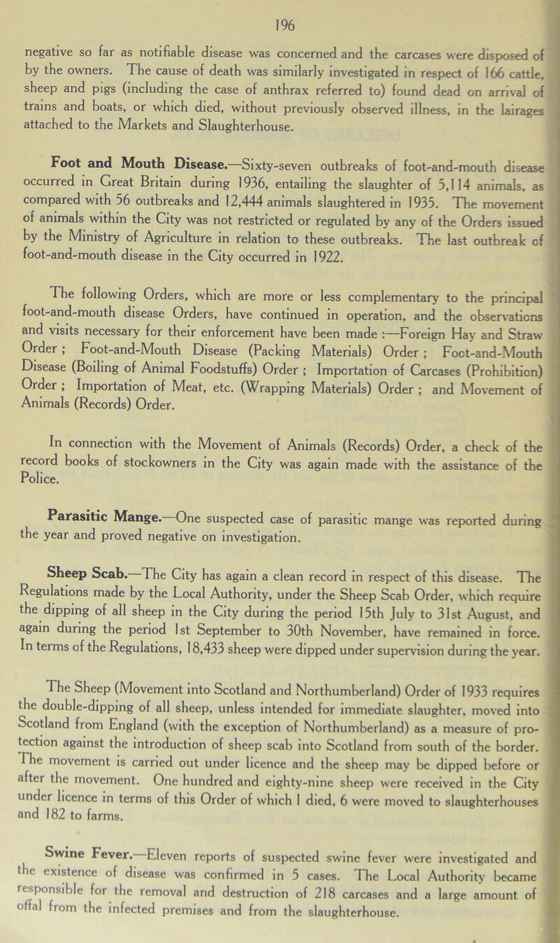 negative so far as notifiable disease was concerned and the carcases were disposed of by the owners. The cause of death was similarly investigated in respect of 166 cattle, sheep and pigs (including the case of anthrax referred to) found dead on arrival of trains and boats, or which died, without previously observed illness, in the lairages attached to the Markets and Slaughterhouse. Foot and Mouth Disease.—Sixty-seven outbreaks of foot-and-mouth disease occurred in Great Britain during 1936, entailing the slaughter of 5,114 animals, as compared with 56 outbreaks and 12,444 animals slaughtered in 1935. The movement of animals within the City was not restricted or regulated by any of the Orders issued by the Ministry of Agriculture m relation to these outbreaks. The last outbreak cf foot-and-mouth disease in the City occurred in 1922. The following Orders, which are more or less complementary to the principal foot-and-mouth disease Orders, have continued in operation, and the observations and visits necessary for their enforcement have been made :—Foreign Hay and Straw Order; Foot-and-Mouth Disease (Packing Materials) Order; Foot-and-Mouth Disease (Boiling of Animal Foodstuffs) Order ; Importation of Carcases (Prohibition) Order ; Importation of Meat, etc. (Wrapping Materials) Order ; and Movement of Animals (Records) Order. In connection with the Movement of Animals (Records) Order, a check of the record books of stockowners in the City was again made with the assistance of the Police. Parasitic Mange. One suspected case of parasitic mange was reported during the year and proved negative on investigation. Sheep Scab. The City has again a clean record in respect of this disease. The Regulations made by the Local Authority, under the Sheep Scab Order, which require the dipping of all sheep in the City during the period 15th July to 31st August, and again during the period 1st September to 30th November, have remained in force. In terms of the Regulations, 18,433 sheep were dipped under supervision during the year. The Sheep (Movement into Scotland and Northumberland) Order of 1933 requires the double-dipping of all sheep, unless intended for immediate slaughter, moved into Scotland from England (with the exception of Northumberland) as a measure of pro- tection against the introduction of sheep scab into Scotland from south of the border. The movement is carried out under licence and the sheep may be dipped before or after the movement. One hundred and eighty-nine sheep were received in the City under licence in terms of this Order of which I died, 6 were moved to slaughterhouses and 182 to farms. Swine Fever. Eleven reports of suspected swine fever were investigated and the existence of disease was confirmed in 5 cases. The Local Authority became responsible for the removal and destruction of 218 carcases and a large amount of offal from the infected premises and from the slaughterhouse.