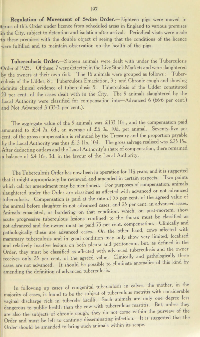 Regulation of Movement of Swine Order.—Eighteen pigs were moved in terms of this Order under licence from scheduled areas in England to various premises in the City, subject to detention and isolation after arrival. Periodical visits were made to these premises with the double object of seeing that the conditions of the licence were fulfilled and to maintain observation on the health of the pigs. Tuberculosis Order.—Sixteen animals were dealt with under the Tuberculosis Order of 1925. Of these, 7 were detected in the Live Stock Markets and were slaughtered by the owners at their own risk. The 16 animals were grouped as follows :—Tuber- culosis of the Udder, 8 ; Tuberculous Emaciation, 3 ; and Chronic cough and showing definite clinical evidence of tuberculosis 5. Tuberculosis of the Udder constituted 50 per cent, of the cases dealt with in the City. The 9 animals slaughtered by the Local Authority were classified for compensation into—Advanced 6 (66 6 per cent.) and Not Advanced 3 (33 3 per cent.). The aggregate value of the 9 animals was £133 10s., and the compensation paid i amounted to £54 7s. 6d., an average of £6 Os. lOd. per animal. Seventy-five per ' cent, of the gross compensation is refunded by the Treasury and the proportion payable by the Local Authority was thus £13 11s. lOd. The gross salvage realised was £25 Us. . After deducting outlays and the Local Authority s share of compensation, there remained a balance of £4 16s. 3d. in the favour of the Local Authority. The Tuberculosis Order has now been in operation for 1 1 \ years, and it is suggested that it might appropriately be reviewed and amended in certain respects. Two points which call for amendment may be mentioned. For purposes of compensation, animals slaughtered under the Order are classified as affected with advanced or not advanced tuberculosis. Compensation is paid at the rate of 75 per cent, of the agreed value of the animal before slaughter in not advanced cases, and 25 per cent, in advanced cases. Animals emaciated, or bordering on that condition, which, on post-mortem, show acute progressive tuberculous lesions confined to the thorax must be classi e as not advanced and the owner must be paid 75 per cent, compensation. Cfinica y an pathologically these are advanced cases. On the other hand, cows a ecte wit mammary tuberculosis and in good condition may only show very limite , oca lse and relatively inactive lesions on both pleura and peritoneum, but, as e ne in t Order, they must be classified as affected with advanced tuberculosis an t e owner receives only 25 per cent, of the agreed value. Clinically and pat o ogica y t^ esc cases are not advanced. It should be possible to eliminate anoma ies o t is un y amending the definition of advanced tuberculosis. In following up cases of congenital tuberculosis in calves, the mother in the majority of cases, is found to be the subject of tuberculous metritis with considerable vaginal discharge rich in tubercle bacilli. Such animals are only one degree less dangerous to public health than the cow with tuberculous mastitis But, unless they are also the subjects of chronic cough, they do not come within the purview of the Order and must be left to continue disseminating infection. It is suggested that the Order should be amended to bring such animals within its scope.