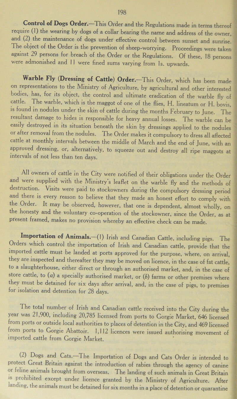 Control of Dogs Order. This Order and the Regulations made in terms thereof require (I) the wearing by dogs of a collar bearing the name and address of the owner, and (2) the maintenance of dogs under effective control between sunset and sunrise. The object of the Order is the prevention of sheep-worrying. Proceedings were taken against 29 persons for breach of the Order or the Regulations. Of these, 18 persons were admonished and 11 were fined sums varying from Is. upwards. Warble Fly (Dressing of Cattle) Order.—This Order, which has been made on representations to the Ministry of Agriculture, by agricultural and other interested bodies, has, for its object, the control and ultimate eradication of the warble fly of cattle. The warble, which is the maggot of one of the flies, H. lineatum or H. bovis, is found in nodules under the skin of cattle during the months February to June. The resultant damage to hides is responsible for heavy annual losses. The warble can be easily destroyed in its situation beneath the skin by dressings applied to the nodules or after removal from the nodules. The Order makes it compulsory to dress all affected cattle at monthly intervals between the middle of March and the end of June, with an approved dressing, or, alternatively, to squeeze out and destroy all ripe maggots at intervals of not less than ten days. All owners of cattle in the City were notified of their obligations under the Order and were supplied with the Ministry’s leaflet on the warble fly and the methods of destruction. Visits were paid to stockowners during the compulsory dressing period and there is every reason to believe that they made an honest effort to comply with the Order. It may be observed, however, that one is dependent, almost wholly, on the honesty and the voluntary co-operation of the stockowner, since the Order, as at present framed, makes no provision whereby an effective check can be made. Importation of Animals. (1) Irish and Canadian Cattle, including pigs. The Orders which control the importation of Irish and Canadian cattle, provide that the imported cattle must be landed at ports approved for the purpose, where, on arrival, they are inspected and thereafter they may be moved on licence, in the case of fat cattle, to a slaughterhouse, either direct or through an authorised market, and, in the case of store cattle, to (a) a specially authorised market, or (b) farms or other premises where they must be detained for six days after arrival, and, in the case of pigs, to premises for isolation and detention for 28 days. The total number of Irish and Canadian cattle received into the City during the year was 21,900, including 20,785 licensed from ports to Gorgie Market, 646 licensed from ports or outside local authorities to places of detention in the City, and 469 licensed from ports to Gorgie Abattoir. 1,112 licences were issued authorising movement of imported cattle from Gorgie Market. (2) Dogs and Cats. The Importation of Dogs and Cats Order is intended to piotect Great Britain against the introduction of rabies through the agency of canine OI ^ ^Inc an*mals brought from overseas. The landing of such animals in Great Britain is prohibited except under licence granted by the Ministry of Agriculture. After anding, the animals must be detained for six months in a place of detention or quarantine