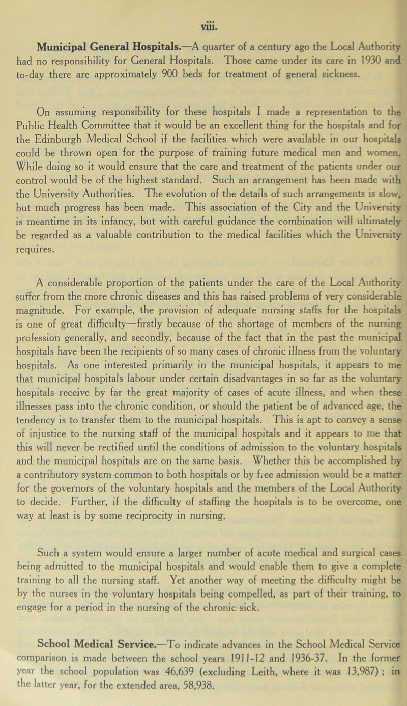 Municipal General Hospitals.—A quarter of a century ago the Local Authority had no responsibility for General Hospitals. Those came under its care in 1930 and to-day there are approximately 900 beds for treatment of general sickness. On assuming responsibility for these hospitals I made a representation to the Public Health Committee that it would be an excellent thing for the hospitals and for the Edinburgh Medical School if the facilities which were available in our hospitals could be thrown open for the purpose of training future medical men and women. While doing so it would ensure that the care and treatment of the patients under our control would be of the highest standard. Such an arrangement has been made with the University Authorities. The evolution of the details of such arrangements is slow, but much progress has been made. This association of the City and the University is meantime in its infancy, but with careful guidance the combination will ultimately be regarded as a valuable contribution to the medical facilities which the University requires. A considerable proportion of the patients under the care of the Local Authority suffer from the more chronic diseases and this has raised problems of very considerable magnitude. For example, the provision of adequate nursing staffs for the hospitals is one of great difficulty—firstly because of the shortage of members of the nursing profession generally, and secondly, because of the fact that in the past the municipal hospitals have been the recipients of so many cases of chronic illness from the voluntary hospitals. As one interested primarily in the municipal hospitals, it appears to me that municipal hospitals labour under certain disadvantages in so far as the voluntary hospitals receive by far the great majority of cases of acute illness, and when these illnesses pass into the chronic condition, or should the patient be of advanced age, the tendency is to transfer them to the municipal hospitals. This is apt to convey a sense of injustice to the nursing staff of the municipal hospitals and it appears to me that this will never be rectified until the conditions of admission to the voluntary hospitals and the municipal hospitals are on the same basis. Whether this be accomplished by a contributory system common to both hospitals or by bee admission would be a matter for the governors of the voluntary hospitals and the members of the Local Authority to decide. Further, if the difficulty of staffing the hospitals is to be overcome, one way at least is by some reciprocity in nursing. Such a system would ensure a larger number of acute medical and surgical cases being admitted to the municipal hospitals and would enable them to give a complete training to all the nursing staff. Yet another way of meeting the difficulty might be by the nurses in the voluntary hospitals being compelled, as part of their training, to engage for a period in the nursing of the chronic sick. School Medical Service.—To indicate advances in the School Medical Service comparison is made between the school years 1911-12 and 1936-37. In the former year the school population was 46,639 (excluding Leith, where it was 13,987) ; in the latter year, for the extended area, 58,938.