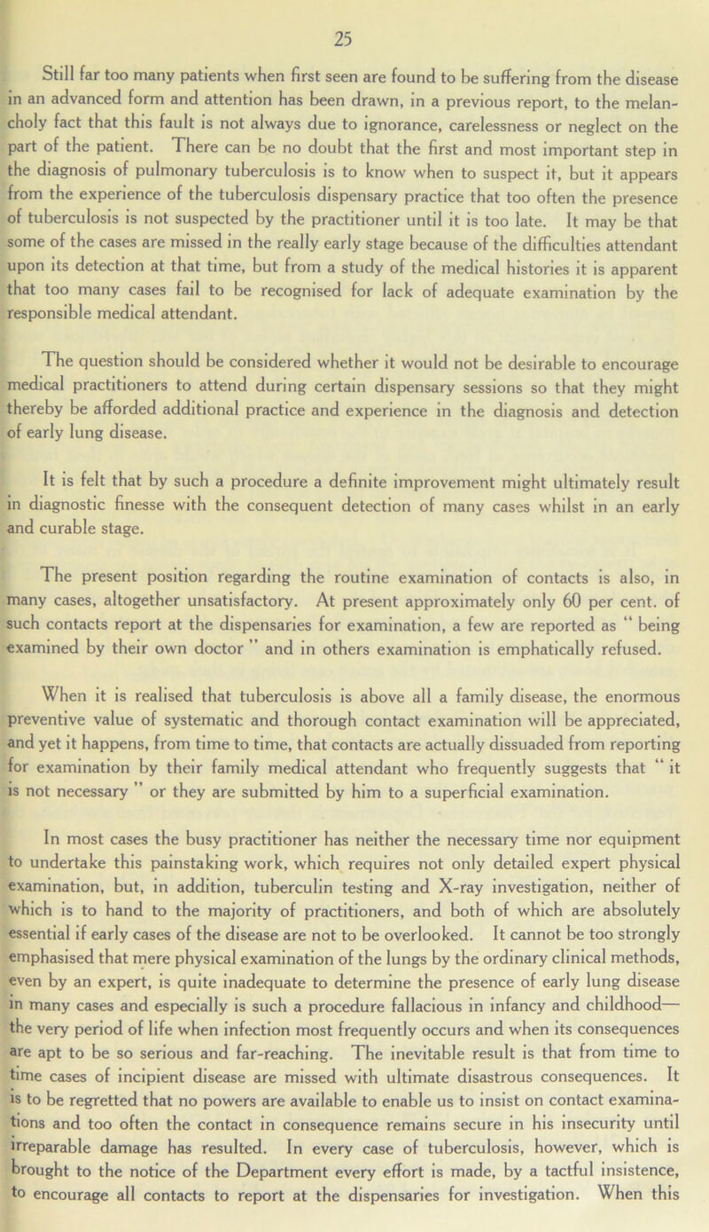 Still far too many patients when first seen are found to be suffering from the disease in an advanced form and attention has been drawn, in a previous report, to the melan- choly fact that this fault is not always due to ignorance, carelessness or neglect on the part of the patient. There can be no doubt that the first and most important step in the diagnosis of pulmonary tuberculosis is to know when to suspect it, but it appears from the experience of the tuberculosis dispensary practice that too often the presence of tuberculosis is not suspected by the practitioner until it is too late. It may be that some of the cases are missed in the really early stage because of the difficulties attendant upon its detection at that time, but from a study of the medical histones it is apparent that too many cases fail to be recognised for lack of adequate examination by the responsible medical attendant. The question should be considered whether it would not be desirable to encourage medical practitioners to attend during certain dispensary sessions so that they might thereby be afforded additional practice and experience in the diagnosis and detection of early lung disease. It is felt that by such a procedure a definite improvement might ultimately result in diagnostic finesse with the consequent detection of many cases whilst in an early and curable stage. The present position regarding the routine examination of contacts is also, in many cases, altogether unsatisfactory. At present approximately only 60 per cent, of such contacts report at the dispensaries for examination, a few are reported as “ being examined by their own doctor ’ and in others examination is emphatically refused. When it is realised that tuberculosis is above all a family disease, the enormous preventive value of systematic and thorough contact examination will be appreciated, and yet it happens, from time to time, that contacts are actually dissuaded from reporting for examination by their family medical attendant who frequently suggests that “ it is not necessary ” or they are submitted by him to a superficial examination. In most cases the busy practitioner has neither the necessary time nor equipment to undertake this painstaking work, which requires not only detailed expert physical examination, but, in addition, tuberculin testing and X-ray investigation, neither of which is to hand to the majority of practitioners, and both of which are absolutely essential if early cases of the disease are not to be overlooked. It cannot be too strongly emphasised that mere physical examination of the lungs by the ordinary clinical methods, even by an expert, is quite inadequate to determine the presence of early lung disease in many cases and especially is such a procedure fallacious in infancy and childhood— the very period of life when infection most frequently occurs and when its consequences are apt to be so serious and far-reaching. The inevitable result is that from time to time cases of incipient disease are missed with ultimate disastrous consequences. It is to be regretted that no powers are available to enable us to insist on contact examina- tions and too often the contact in consequence remains secure in his insecurity until irreparable damage has resulted. In every case of tuberculosis, however, which is brought to the notice of the Department every effort is made, by a tactful insistence, to encourage all contacts to report at the dispensaries for investigation. When this