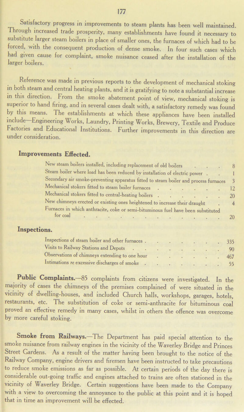 Satisfactory progress in improvements to steam plants has been well maintained. Through increased trade prosperity, many establishments have found it necessary to substitute larger steam boilers in place of smaller ones, the furnaces of which had to be forced, with the consequent production of dense smoke. In four such cases which had given cause for complaint, smoke nuisance ceased after the installation of the larger boilers. Reference was made in previous reports to the development of mechanical stoking in both steam and central heating plants, and it is gratifying to note a substantial increase in this direction. From the smoke abatement point of view, mechanical stoking is superior to hand firing, and in several cases dealt with, a satisfactory remedy was found by this means. The establishments at which these appliances have been installed include—Engineering Works, Laundry, Printing Works, Brewery, Textile and Produce Factories and Educational Institutions. Further improvements in this direction are under consideration. Improvements Effected. New steam boilers installed, including replacement of old boilers ... 8 Steam boiler where load has been reduced by installation of electric power . . 1 Secondary air smoke-preventing apparatus fitted to steam boiler and process furnaces 3 Mechanical stokers fitted to steam boiler furnaces 12 Mechanical stokers fitted to central-heating boilers 20 New chimneys erected or existing ones heightened to increase their draught . 4 Furnaces in which anthracite, coke or semi-bituminous fuel have been substituted for coal .... Inspections. Inspections of steam boiler and other furnaces . Visits to Railway Stations and Depots Observations of chimneys extending to one hour Intimations re excessive discharges of smoke 335 90 467 55 Public Complaints. 85 complaints from citizens were investigated. In the majority of cases the chimneys of the premises complained of were situated in the vicinity of dwelling-houses, and included Church halls, workshops, garages, hotels, restaurants, etc. The substitution of coke or semi-anthracite for bituminous coal proved an effective remedy in many cases, whilst in others the offence was overcome by more careful stoking. Smoke from Railways.—The Department has paid special attention to the smoke nuisance from railway engines in the vicinity of the Waverley Bridge and Princes Street Gardens. As a result of the matter having been brought to the notice of the Railway Company, engine drivers and firemen have been instructed to take precautions to reduce smoke emissions as far as possible. At certain periods of the day there is considerable out-going traffic and engines attached to trains are often stationed in the vicinity of Waverley Bridge. Certain suggestions have been made to the Company with a view to overcoming the annoyance to the public at this point and it is hoped that in time an improvement will be effected.