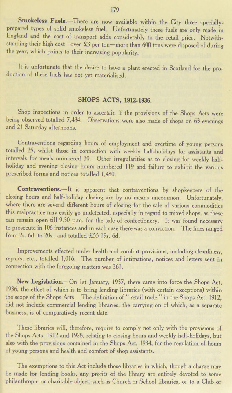 Smokeless Fuels. There are now available within the City three specially- prepaied types of solid smokeless fuel. Unfortunately these fuels are only made in England and the cost of transport adds considerably to the retail price. Notwith- standing their high cost over £3 per ton—more than 600 tons were disposed of during the year, which points to their increasing popularity. It is unfortunate that the desire to have a plant erected in Scotland for the pro- duction of these fuels has not yet materialised. SHOPS ACTS, 1912-1936. Shop inspections in order to ascertain if the provisions of the Shops Acts were being observed totalled 7,484. Observations were also made of shops on 63 evenings and 21 Saturday afternoons. Contraventions regarding hours of employment and overtime of young persons totalled 25, whilst those in connection with weekly half-holidays for assistants and intervals for meals numbered 30. Other irregularities as to closing for weekly half- holiday and evening closing hours numbered 119 and failure to exhibit the various prescribed forms and notices totalled 1,480. Contraventions. It is apparent that contraventions by shopkeepers of the closing hours and half-holiday closing are by no means uncommon. Unfortunately, where there are several different hours of closing for the sale of various commodities this malpractice may easily go undetected, especially in regard to mixed shops, as these can remain open till 9.30 p.m. for the sale of confectionery. It was found necessary to prosecute in 106 instances and in each case there was a conviction. The fines ranged from 2s. 6d. to 20s., and totalled £55 19s. 6d. Improvements effected under health and comfort provisions, including cleanliness, repairs, etc., totalled 1,016. The number of intimations, notices and letters sent in connection with the foregoing matters was 361. New Legislation.—On 1st January, 1937, there came into force the Shops Act, 1936, the effect of which is to bring lending libraries (with certain exceptions) within the scope of the Shops Acts. The definition of “ retail trade ” in the Shops Act, 1912, did not include commercial lending libraries, the carrying on of which, as a separate business, is of comparatively recent date. These libraries will, therefore, require to comply not only with the provisions of the Shops Acts, 1912 and 1928, relating to closing hours and weekly half-holidays, but also with the provisions contained in the Shops Act, 1934, for the regulation of hours of young persons and health and comfort of shop assistants. The exemptions to this Act include those libraries in which, though a charge may be made for lending books, any profits of the library are entirely devoted to some philanthropic or charitable object, such as Church or School libraries, or to a Club or