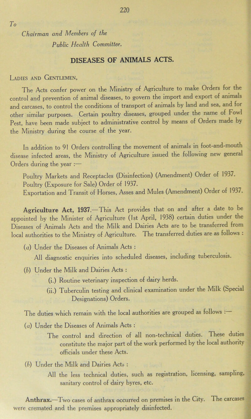 To Chairman and Members of the Public Health Committee. DISEASES OF ANIMALS ACTS. Ladies and Gentlemen, The Acts confer power on the Ministry of Agriculture to make Orders for the control and prevention of animal diseases, to govern the import and export of animals and carcases, to control the conditions of transport of animals by land and sea, and for other similar purposes. Certain poultry diseases, grouped under the name of Foul Pest, have been made subject to administrative control by means of Orders made b\ the Ministry during the course of the year. In addition to 91 Orders controlling the movement of animals in foot-and-mouth disease infected areas, the Ministry of Agriculture issued the following neu general Orders during the year :— Poultry Markets and Receptacles (Disinfection) (Amendment) Order of 19^7. Poultry (Exposure for Sale) Order of 1937. Exportation and Transit of Horses, Asses and Mules (Amendment) Order of 1937. Agriculture Act, 1937.— This Act provides that on and after a date to be appointed by the Minister of Agriculture (1st April, 1938) certain duties under the Diseases of Animals Acts and the Milk and Dairies Acts are to be transferred from local authorities to the Ministry of Agriculture. The transferred duties are as follows . (a) Under the Diseases of Animals Acts : All diagnostic enquiries into scheduled diseases, including tuberculosis. (b) Under the Milk and Dairies Acts : (i.) Routine veterinary inspection of dairy herds. (ii.) Tuberculin testing and clinical examination under the Milk (Special Designations) Orders. The duties which remain with the local authorities are grouped as follows : (a) Under the Diseases of Animals Acts : The control and direction of all non-technical duties. These duties constitute the major part of the work performed by the local authority officials under these Acts. (b) Under the Milk and Dairies Acts : All the less technical duties, such as registration, licensing, sampling, sanitary control of dairy byres, etc. Anthrax.—Two cases of anthrax occurred on premises in the City. The carcases were cremated and the premises appropriately disinfected.