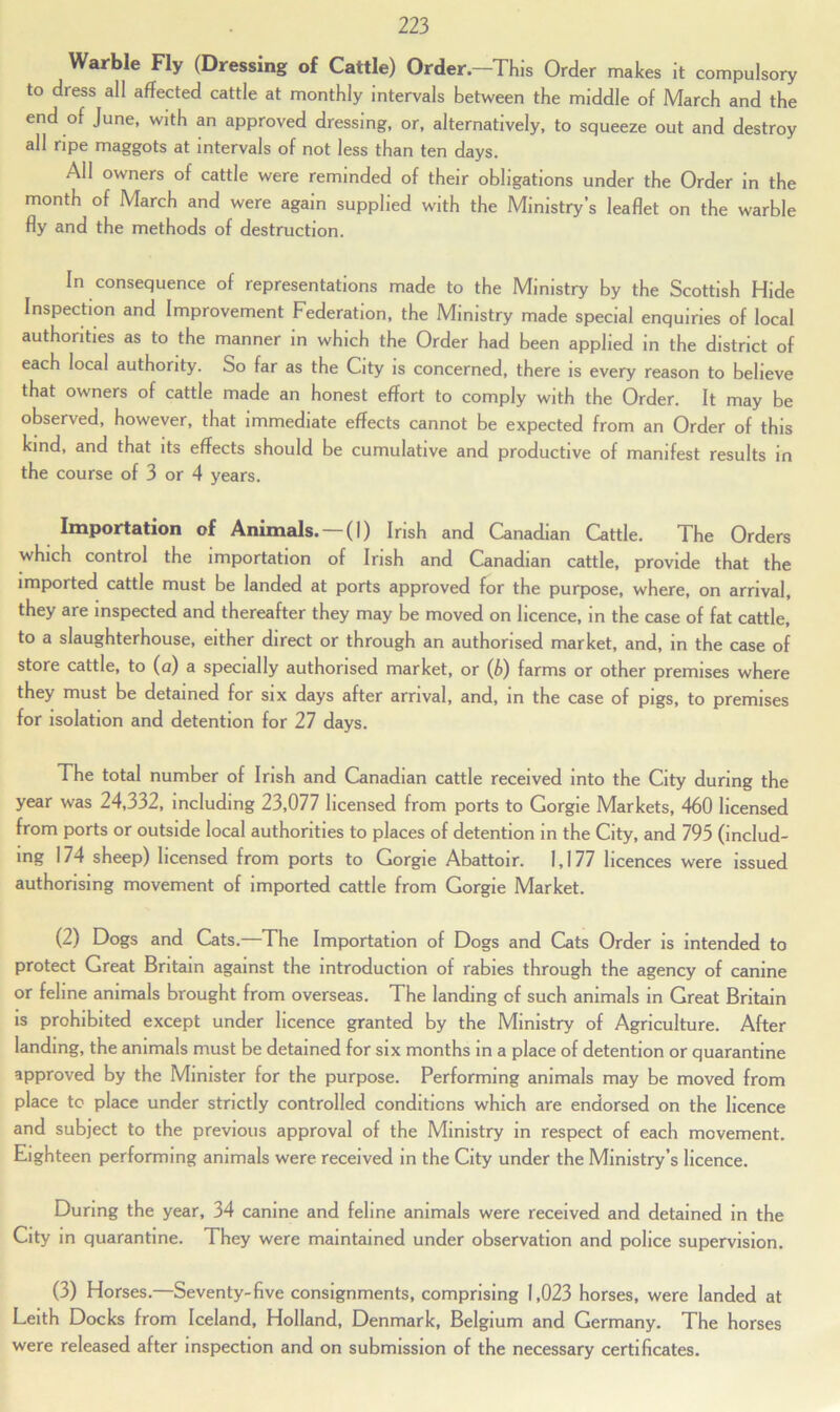 Warble Fly (Dressing of Cattle) Order—This Order makes it compulsory to dress all affected cattle at monthly intervals between the middle of March and the end of June, with an approved dressing, or, alternatively, to squeeze out and destroy all ripe maggots at intervals of not less than ten days. All owners of cattle were reminded of their obligations under the Order in the month of March and were again supplied with the Ministry’s leaflet on the warble fly and the methods of destruction. In consequence of representations made to the Ministry by the Scottish Hide Inspection and Improvement Federation, the Ministry made special enquiries of local authorities as to the manner in which the Order had been applied in the district of each local authority. So far as the City is concerned, there is every reason to believe that owners of cattle made an honest effort to comply with the Order. It may be observed, however, that immediate effects cannot be expected from an Order of this kind, and that its effects should be cumulative and productive of manifest results in the course of 3 or 4 years. Importation of Animals. —(I) Irish and Canadian Cattle. The Orders which control the importation of Irish and Canadian cattle, provide that the imported cattle must be landed at ports approved for the purpose, where, on arrival, they are inspected and thereafter they may be moved on licence, in the case of fat cattle, to a slaughterhouse, either direct or through an authorised market, and, in the case of store cattle, to (a) a specially authorised market, or (b) farms or other premises where they must be detained for six days after arrival, and, in the case of pigs, to premises for isolation and detention for 27 days. The total number of Irish and Canadian cattle received into the City during the year was 24,332, including 23,077 licensed from ports to Gorgie Markets, 460 licensed from ports or outside local authorities to places of detention in the City, and 795 (includ- ing 174 sheep) licensed from ports to Gorgie Abattoir. 1,177 licences were issued authorising movement of imported cattle from Gorgie Market. (2) Dogs and Cats. The Importation of Dogs and Cats Order is intended to protect Great Britain against the introduction of rabies through the agency of canine or feline animals brought from overseas. The landing of such animals in Great Britain is prohibited except under licence granted by the Ministry of Agriculture. After landing, the animals must be detained for six months in a place of detention or quarantine approved by the Minister for the purpose. Performing animals may be moved from place tc place under strictly controlled conditions which are endorsed on the licence and subject to the previous approval of the Ministry in respect of each movement. Eighteen performing animals were received in the City under the Ministry’s licence. During the year, 34 canine and feline animals were received and detained in the City in quarantine. They were maintained under observation and police supervision. (3) Horses.—Seventy-five consignments, comprising 1,023 horses, were landed at Leith Docks from Iceland, Holland, Denmark, Belgium and Germany. The horses were released after inspection and on submission of the necessary certificates.