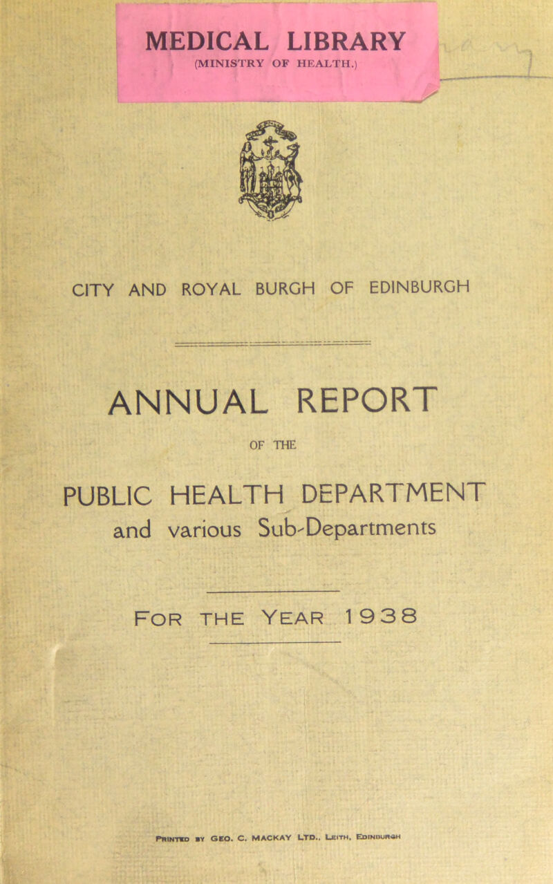 MEDICAL LIBRARY (MINISTRY OF HEALTH.) CITY AND ROYAL BURGH OF EDINBURGH ANNUAL REPORT OF THE PUBLIC HEALTH DEPARTMENT * and various Sub'Departments For the Year' 19 38 ' 1 ' ■ - — • - r , i Pnifmo vt GEO. C. MACKAY LTD.. Ubith. Edindur«h