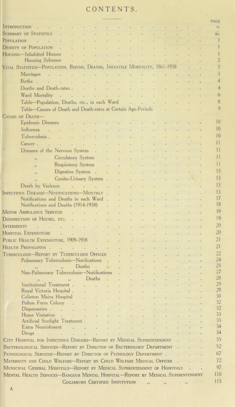 CONTENTS. Introduction PAGE V. Summary of Statistics xt. Population 1 Density of Population 1 Housing—Inhabited Houses ......... 1 Housing Schemes ......... 2 Vital Statistics—Population, Births, Deaths, Infantile Mortality, 1861-1938 3 Marriages ........... 3 Births ............ 4 Deaths and Death-rates ......... 4 Ward Mortality .......... 6 Table—Population, Deaths, etc., in each Ward .... 8 Table—Giuses of Death and Death-rates at Certain Age-Periods 9 Causes of Death— Epidemic Diseases ......... 10 Influenza ........... 10 Tuberculosis ........... 10 Cancer ............ II Diseases of the Nervous System ....... 11 ,, Circulatory System ...... II ,, Respiratory System ...... 11 ,, Digestive System ....... 13 ,, Genito-Urinary System ...... . • 13 Death by Violence ......... 13 Infectious Diseases—Notifications—Monthly 13 Notifications and Deaths in each Ward ...... 17 Notifications and Deaths (1914-1938) ...... 18 Motor Ambulance Services 19 Disinfection of Houses, etc 19 Interments 20 Hospital Expenditure 20 Public Health Expenditure, 1909-1938 21 Health Propaganda 21 Tuberculosis—Report by Tuberculosis Officer 22 Pulmonary Tuberculosis—Notifications ...... 24 ,, ,, Deaths ....... 25 Non-Pulmonarv Tuberculosis—Notifications ..... 27 „ „ Deaths ...... 28 Institutional Treatment . . . . . . . . . 29 Royal Victoria Hospital ......... 29 (3olinton Mains Hospital ........ 30 Polton Farm Colony ...... . . 32 Dispensaries ........... 32 Home Visitation .......... 33 Artificial Sunlight Treatment ........ 33 Extra Nourishment ......... 34 Drugs ............ 34 City Hospital for Infectious Diseases—Report by Medical Superintendent 33 Bacteriological Services—Report by Director of Bacteriology Department 52 Pathological Services—Report by Director of Pathology Department . 67 Maternity and Child Welfare—Report by Child Welfare Medical Officer 72 Municipal General Hospitals—Report by Medical Superintendent of Hospitals 97 Mental Health Services—Bangour Mental Hospital—Report by Medical Superintendent no Gogarburn Certified Institution „ A 115