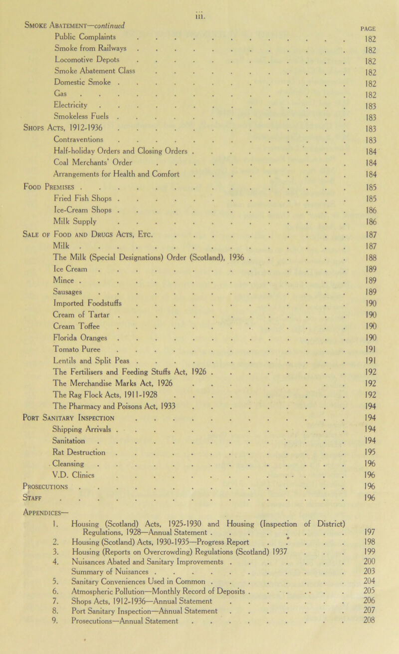 Smoke Abatement—con^inuet/ Public Complaints 182 Smoke from Railways |82 Locomotive Depots 182 Smoke Abatement Class |82 Domestic Smoke ............. 182 Gas 182 Electricity .............. 183 Smokeless Fuels ............. 183 Shops Acts, 1912-1936 183 Contraventions ............. 183 Half-holiday Orders and Closing Orders ......... 184 Coal Merchants’ Order ........... 184 Arrangements for Health and Comfort ......... 184 Food Premises 185 Fried Fish Shops ............. 185 Ice-Cream Shops ............. 186 Milk Supply 186 Sale of Food and Drugs Acts, Etc. 187 Milk 187 The Milk (Special Designations) Order (Scotland), 1936 ...... 188 Ice Cream .............. 189 Mince ............... 189 Sausages 189 Imported Foodstuffs ............ 190 Cream of Tartar ............. 190 Cream Toffee ............. 190 Florida Oranges ............. 190 Tomato Puree ............. 191 Lentils and Split Peas ............ 191 The Fertilisers and Feeding Stuffs Act, 1926 192 The Merchandise Marks Act, 1926 ......... 192 The Rag Flock Acts, 1911-1928 .......... 192 The Pharmacy and Poisons Act, 1933 ......... 194 Port Sanitary Inspection 194 Shipping Arrivals 194 Sanitation .............. 194 Rat Destruction ............. 195 Cleansing .............. 196 V.D. Clinics 196 Prosecutions 1 % Staff 1% Appendices— 1. Housing (Scotland) Acts, 1925-1930 and Housing (Inspection of District) Regulations, 1928—Annual Statement ........ 197 2. Housing (Scotland) Acts, 1930-1935—Progress Report . .* . . . 198 3. Housing (Reports on Overcrowding) Regulations (Scotland) 1937 . . . 199 4. Nuisances Abated and Sanitary Improvements ....... 200 Summary of Nuisances ........... 203 5. Sanitary Conveniences Used in Common 204 6. Atmospheric Pollution—Monthly Record of Deposits . . ■ . ... . 205 7. Shops Acts, 1912-1936—Annual Statement ....... 206 8. Port Sanitary Inspection—Annual Statement ....... 207 9. Prosecutions—Annual Statement ......... 208