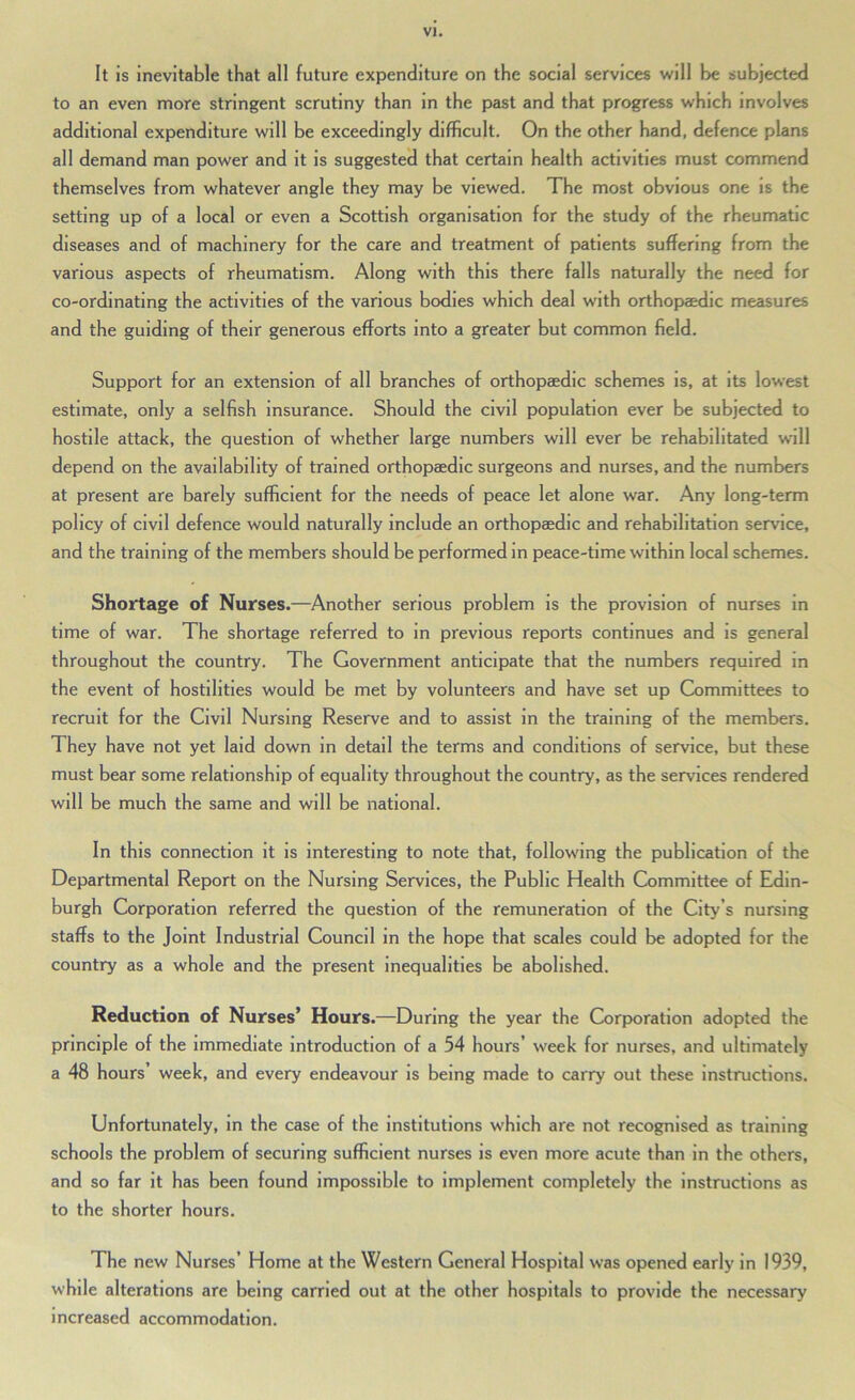 It is inevitable that all future expenditure on the social services will be subjected to an even more stringent scrutiny than in the past and that progress which involves additional expenditure will be exceedingly difficult. On the other hand, defence plans all demand man power and it is suggested that certain health activities must commend themselves from whatever angle they may be viewed. The most obvious one is the setting up of a local or even a Scottish organisation for the study of the rheumatic diseases and of machinery for the care and treatment of patients suffering from the various aspects of rheumatism. Along with this there falls naturally the need for co-ordinating the activities of the various bodies which deal with orthopaedic meaisures and the guiding of their generous efforts into a greater but common field. Support for an extension of all branches of orthopaedic schemes is, at its lowest estimate, only a selfish insurance. Should the civil population ever be subjected to hostile attack, the question of whether large numbers will ever be rehabilitated will depend on the availability of trained orthopaedic surgeons and nurses, and the numbers at present are barely sufficient for the needs of peace let alone war. Any long-term policy of civil defence would naturally Include an orthopaedic and rehabilitation service, and the training of the members should be performed in peace-time within local schemes. Shortage of Nurses.—^Another serious problem is the provision of nurses in time of war. The shortage referred to in previous reports continues and is general throughout the country. The Government anticipate that the numbers required in the event of hostilities would be met by volunteers and have set up Committees to recruit for the Civil Nursing Reserve and to assist in the training of the members. They have not yet laid down in detail the terms and conditions of service, but these must bear some relationship of equality throughout the country, as the services rendered will be much the same and will be national. In this connection it is Interesting to note that, following the publication of the Departmental Report on the Nursing Services, the Public Health Committee of Edin- burgh Corporation referred the question of the remuneration of the City’s nursing staffs to the Joint Industrial Council in the hope that scales could be adopted for the country as a whole and the present Inequalities be abolished. Reduction of Nurses’ Hours.—During the year the Corporation adopted the principle of the immediate Introduction of a 54 hours’ week for nurses, and ultimately a 48 hours’ week, and every endeavour is being made to carry out these instructions. Unfortunately, in the case of the institutions which are not recognised as training schools the problem of securing sufficient nurses is even more acute than in the others, and so far it has been found impossible to Implement completely the instructions as to the shorter hours. The new Nurses’ Home at the Western General Hospital was opened early in 1939, while alterations are being carried out at the other hospitals to provide the necessary increased accommodation.