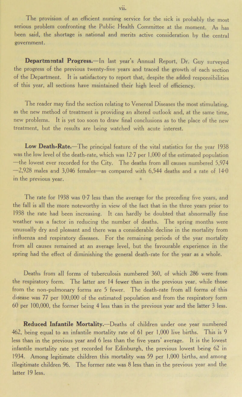 The provision of an efficient nursing service for the sick is probably the most serious problem confronting the Public Health Committee at the moment. As has been said, the shortage is national and merits active consideration by the central government. Departmental Progress.—In last year’s Annual Report, Dr. Guy surveyed the progress of the previous tsventy-five years and traced the growth of each section of the Department. It is satisfactory to report that, despite the added responsibilities of this year, all sections have maintained their high level of efficiency. The reader may find the section relating to Venereal Diseases the most stimulating, as the new method of treatment is providing an altered outlook and, at the same time, new problems. It is yet too soon to draw final conclusions as to the place of the new treatment, but the results are being watched with acute interest. Low Death-Rate.—The principal feature of the vital statistics for the year 1938 was the low level of the death-rate, which was 12'7 per 1,000 of the estimated population the lowest ever recorded for the City. The deaths from all causes numbered 5,974 2,928 males and 3,046 females—as compared with 6,544 deaths and a rate of I4'0 in the previous year. * The rate for 1938 was 0'7 less than the average for the preceding five years, and the fall IS all the more noteworthy in view of the fact that in the three years prior to 1938 the rate had been increasing. It can hardly be doubted that abnormally fine weather was a factor in reducing the number of deaths. The spring months were unusually dry and pleasant and there was a considerable decline in the mortality from influenza and respiratory diseases. For the remaining periods of the year mortality from all causes remained at an average level, but the favourable experience in the spring had the effect of diminishing the general death-rate for the year as a whole. Deaths from all forms of tuberculosis numbered 360, of which 286 were from the respiratory form. The latter are 14 fewer than In the previous year, while those from the non-pulmonary forms are 5 fewer. The death-rate from all forms of this disease was 77 per 100,000 of the estimated population and from the respiratory form 60 per 100,000, the former being 4 less than in the previous year and the latter 3 less. Reduced Infantile Mortality.—Deaths of children under one year numbered 462, being equal to an infantile mortality rate of 61 per 1,000 live births. This is 9 less than in the previous year and 6 less than the five years’ average. It is the lowest infantile mortality rate yet recorded for Edinburgh, the previous lowest being 62 in 1934. Among legitimate children this mortality was 59 per 1,000 births, and among illegitimate children 96. The former rate was 8 less than in the previous year and the latter 19 less.