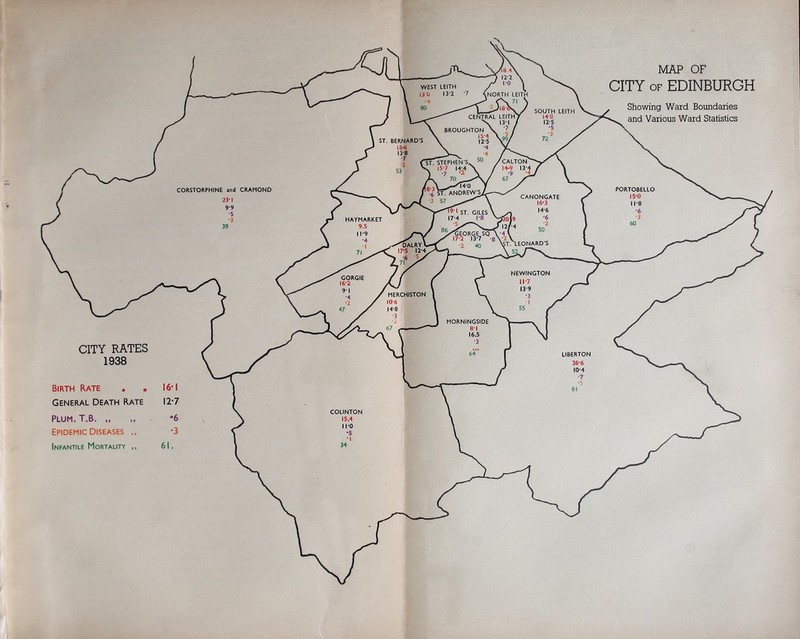 WEST LEITH 130 13-2 .NORTH LEITH SOUTH LEITH i+e 12-5 CENTRAL LEITH X 131 1 BROUGHTON 15-4 12-5 ST. BERNARD’S 18-6 I3’8 CALTON 14-8 13- ST. STEPHEN'S.. S 15-7 I4;4 \ ) '7 '2 \ A 70 ■i StTANDREV^ •3 57 PORTOBELLO 15-0 11-8 CORSTORPHINE and CRAMOND 23-1 9-9 CANONGATE 16-3 14-6 ' ST. GILES 17-4 1-8 HAYMARKET 9.5 11-9 ;T .LEONARD'S ■^ALRY V I7'5 12-4 NEWINGTON 11-7 I3'9 GORGIE 16-2 MERCHISTON 10-6 n 14-8 If MORNINGSIDE 81 16.5 LIBERTON 26-6 10-4 COLINTON 15.4 110 MAP OF CITY OF EDINBURGH Showing Ward Boundaries and Various Ward Statistics 12-7 CITY RATES 1938 Birth Rate . • General Death Rate Plum. T.B Epidemic Diseases ,, Infantile Mortality ,,