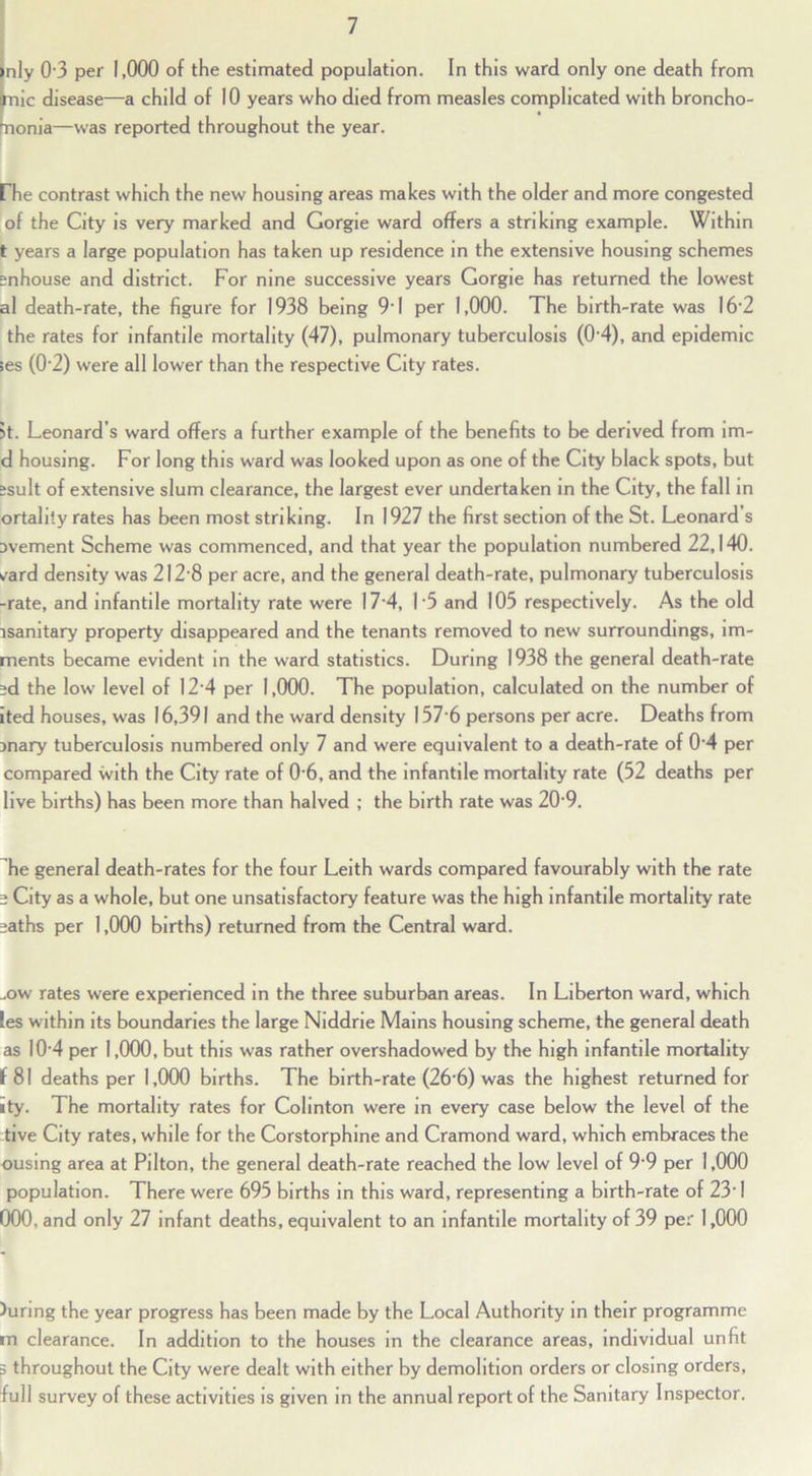 nly 0'3 per 1,000 of the estimated population. In this ward only one death from mic disease—a child of 10 years who died from measles complicated with broncho- nonia—was reported throughout the year. rhe contrast which the new housing areas makes with the older and more congested of the City is very marked and Gorgie ward offers a striking example. Within t years a large population has taken up residence in the extensive housing schemes snhouse and district. For nine successive years Gorgie has returned the lowest al death-rate, the figure for 1938 being 9'1 per 1,000. The birth-rate was 16‘2 the rates for infantile mortality (47), pulmonary tuberculosis (0’4), and epidemic >es (0'2) were all lower than the respective City rates. 5t. Leonard’s ward offers a further example of the benefits to be derived from im- d housing. For long this ward was looked upon as one of the City black spots, but isult of extensive slum clearance, the largest ever undertaken in the City, the fall in ortalily rates has been most striking. In 1927 the first section of the St. Leonard’s avement Scheme was commenced, and that year the population numbered 22,140. ^ard density was 2I2'8 per acre, and the general death-rate, pulmonary tuberculosis -rate, and infantile mortality rate were 17 4, I’5 and 105 respectively. As the old isanitary property disappeared and the tenants removed to new surroundings, im- ments became evident in the ward statistics. During 1938 the general death-rate id the low level of I2'4 per 1,000. The population, calculated on the number of Ited houses, was 16,391 and the ward density 157 6 persons per acre. Deaths from jnary tuberculosis numbered only 7 and were equivalent to a death-rate of 0’4 per compared with the City rate of 0’6, and the Infantile mortality rate (52 deaths per live births) has been more than halved ; the birth rate was 20’9. he general death-rates for the four Leith wards compared favourably with the rate i City as a whole, but one unsatisfactory feature was the high infantile mortality rate saths per 1,000 births) returned from the Central ward. ..ow rates were experienced in the three suburban areas. In Liberton ward, which les within its boundaries the large Niddrie Mains housing scheme, the general death as I0’4 per 1,000, but this was rather overshadowed by the high infantile mortality f 81 deaths per 1,000 births. The birth-rate (26’6) was the highest returned for ity. The mortality rates for Colinton were in every case below the level of the tive City rates, while for the Corstorphlne and Cramond ward, which embraces the ousing area at Pilton, the general death-rate reached the low level of 9'9 per 1,000 population. There were 695 births in this ward, representing a birth-rate of 23’ 1 000, and only 27 infant deaths, equivalent to an infantile mortality of 39 per 1,000 )uring the year progress has been made by the Local Authority in their programme m clearance. In addition to the houses in the clearance areas, individual unfit p throughout the City were dealt with either by demolition orders or closing orders, full survey of these activities is given in the annual report of the Sanitary Inspector.