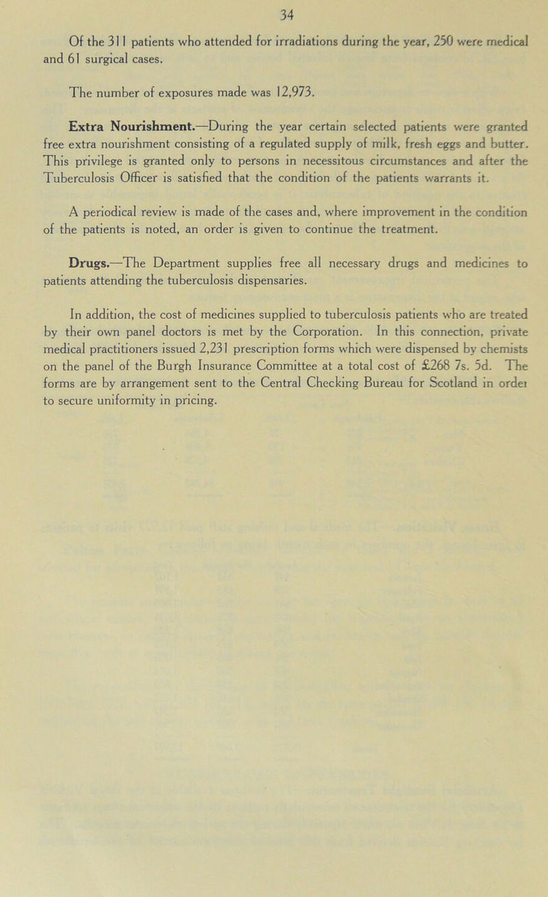Of the 311 patients who attended for Irradiations during the year, 230 were medical and 61 surgical cases. The number of exposures made was 12,973. Extra Nourishment.—During the year certain selected patients were granted free extra nourishment consisting of a regulated supply of milk, fresh eggs and butter. This privilege is granted only to persons in necessitous circumstances and after the Tuberculosis Officer is satisfied that the condition of the patients warrants it. A periodical review is made of the cases and, where improvement in the condition of the patients is noted, an order is given to continue the treatment. Drugs.—The Department supplies free all necessary drugs and medicines to patients attending the tuberculosis dispensaries. In addition, the cost of medicines supplied to tuberculosis patients who are treated by their own panel doctors is met by the Corporation. In this connection, private medical practitioners Issued 2,231 prescription forms which were dispensed by chemists on the panel of the Burgh Insurance Committee at a total cost of £268 7s. 5d. The forms are by arrangement sent to the Central Checking Bureau for Scotland in ordei to secure uniformity in pricing.