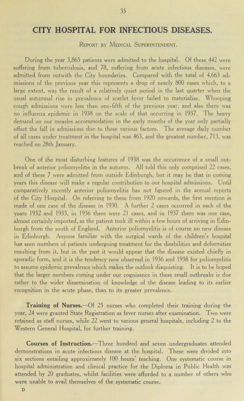 CITY HOSPITAL FOR INFECTIOUS DISEASES. Report by Medical Superintendent. During the year 3,865 patients were admitted to the hospital. Of these 442 were suffering from tuberculosis, and 78, suffering from acute infectious diseases, were admitted from outwith the City boundaries. Compared with the total of 4,663 ad- missions of the previous year this represents a drop of nearly 800 cases which, to a large extent, was the result of a relatively quiet period in the last quarter when the usual autumnal rise in prevalence of scarlet fever failed to materialise. Whooping cou.gh admissions were less than one-fifth of the previous year, and also there was no influenza epidemic in 1938 on the scale of that occurring in 1937. The heavy demand on our measles accommodation in the early months of the year only partially offset the fall in admissions due to these various factors. The average daily number of all cases under treatment in the hospital w'as 463, and the greatest number, 713, was reached on 28th January. One of the most disturbing features of 1938 was the occurrence of a small out- break of anterior poliomyelitis in the autumn. All told this only comprised 22 cases, and of these 7 were admitted from outside Edinburgh, but it may be that in coming years this disease will make a regular contribution to our hospital admissions. Until comparatively recently anterior poliomyelitis has not figured in the annual reports of the City Hospital. On referring to these from 1920 onwards, the first mention is made of one case of the disease in 1930. A further 2 cases occurred in each of the years 1932 and 1933, in 1936 there were 21 cases, and in 1937 there was one case, almost certainly imported, as the patient took ill within a few hours of arriving in Edin- burgh from the south of England. Anterior poliomyelitis is of course no new disease in Edinburgh. Anyone familiar with the surgical wards of the children’s hospital has seen numbers of patients undergoing treatment for the disabilities and deformities resulting from it, but in the past it would appear that the disease existed chiefly in sporadic form, and it is the tendency now observed in 1936 and 1938 for poliomyelitis to assume epidemic prevalence which makes the outlook disquieting. It is to be hoped that the larger numbers coming under our cognisance in these small outbreaks is due rather to the wider dissemination of knowledge of the disease leading to its earlier recognition in the acute phase, than to its greater prevalence. Training of Nurses.—Of 25 nurses who completed their training during the year, 24 were granted State Registration as fever nurses after examination. Two were retained as staff nurses, while 22 went to various general hospitals, including 2 to the Western General Hospital, for further training. Courses of Instruction.—Three hundred and seven undergraduates attended demonstrations in acute infectious disease at the hospital. These were divided into six sections entailing approximately 100 hours’ teaching. One systematic course in hospital administration and clinical practice for the Diploma in Public Health was attended by 20 graduates, whilst facilities were afforded to a number of others who were unable to avail themselves of the systematic course. D