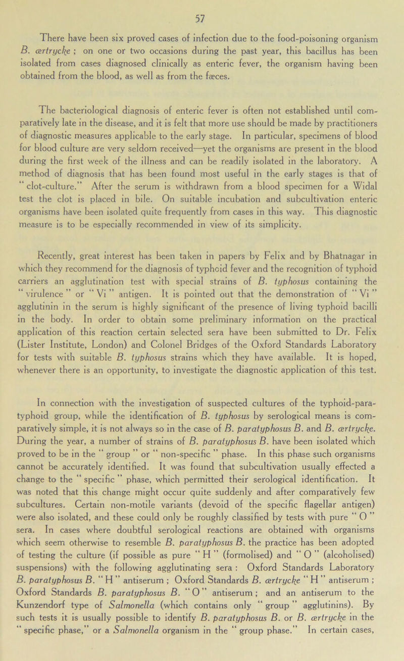 There have been six proved cases of Infection due to the food-poisoning organism B. artrycke ; on one or two occasions during the past year, this bacillus has been Isolated from cases diagnosed clinically as enteric fever, the organism having been obtained from the blood, as well as from the faeces. The bacteriological diagnosis of enteric fever is often not established until com- paratively late in the disease, and it is felt that more use should be made by practitioners of diagnostic measures applicable to the early stage. In particular, specimens of blood for blood culture are very seldom received—yet the organisms are present in the blood during the first week of the illness and can be readily isolated in the laboratory. A method of diagnosis that has been found most useful in the early stages is that of * clot-culture.” After the serum is withdrawn from a blood specimen for a Widal test the clot is placed in bile. On suitable Incubation and subcultivation enteric organisms have been isolated quite frequently from cases in this way. This diagnostic measure is to be especially recommended in view of its simplicity. Recently, great interest has been taken in papers by Felix and by Bhatnagar in which they recommend for the diagnosis of typhoid fever and the recognition of typhoid carriers an agglutination test with special strains of B. typhosus containing the ‘ virulence ” or “ Vi ” antigen. It is pointed out that the demonstration of “ Vi ” agglutinin in the serum is highly significant of the presence of living typhoid bacilli in the body. In order to obtain some preliminary information on the practical application of this reaction certain selected sera have been submitted to Dr. Felix (Lister Institute, London) and Colonel Bridges of the Oxford Standards Laboratory for tests with suitable B. typhosus strains which they have available. It is hoped, whenever there is an opportunity, to investigate the diagnostic application of this test. In connection with the investigation of suspected cultures of the typhoid-para- typhoid group, while the identification of B. typhosus by serological means is com- paratively simple, it is not always so in the case of B. paratyphosus B. and B. artryckfi. During the year, a number of strains of B. paratyphosus B. have been isolated which proved to be in the ” group ” or “ non-specific ” phase. In this phase such organisms cannot be accurately identified. It was found that subcultivation usually effected a change to the “ specific ” phase, which permitted their serological identification. It was noted that this change might occur quite suddenly and after comparatively few subcultures. Certain non-motile variants (devoid of the specific flagellar antigen) were also Isolated, and these could only be roughly classified by tests with pure ” 0 ” sera. In cases where doubtful serological reactions are obtained with organisms which seem otherwise to resemble B. paratyphosus B. the practice has been adopted of testing the culture (if possible as pure “ H ” (formolised) and “ 0 ” (alcoholised) suspensions) with the following agglutinating sera : Oxford Standards Laboratory B. paratyphosus B. “ H ” antiserum ; Oxford Standards B. CBrtrycke ** H ” antiserum ; Oxford Standards B. paratyphosus B. “ 0 ” antiserum ; and an antiserum to the Kunzendorf type of Salmonella (which contains only ” group ” agglutinins). By such tests it is usually possible to identify B. paratyphosus B. or B. certryckfi in the “ specific phase,” or a Salmonella organism in the “ group phase.” In certain cases.