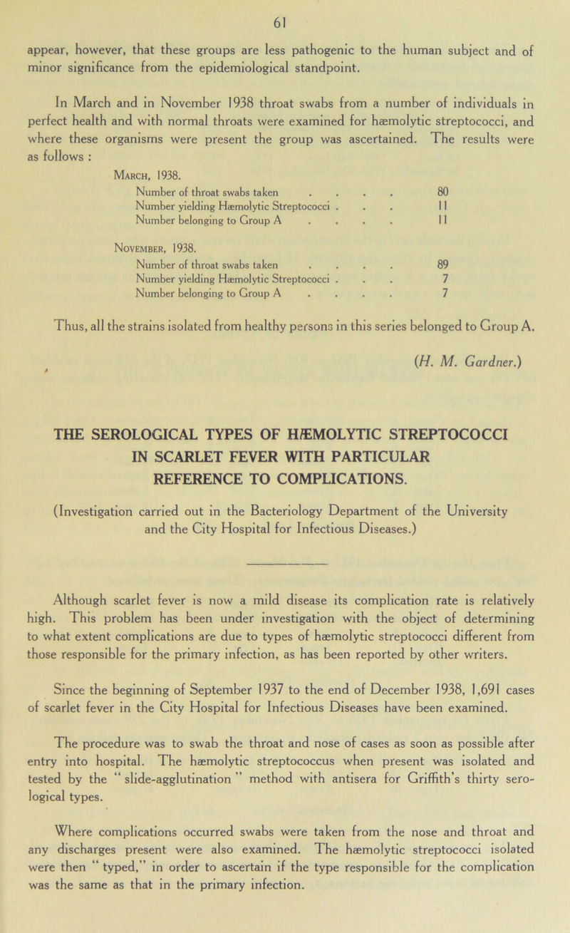 appear, however, that these groups are less pathogenic to the human subject and of minor significance from the epidemiological standpoint. In March and in November 1938 throat swabs from a number of individuals in perfect health and with normal throats were examined for haemolytic streptococci, and where these organisms were present the group was ascertained. The results were as follows : March, 1938. Number of throat swabs taken .... 80 Number yielding Haemolytic Streptococci ... II Number belonging to Group A .... II November, 1938. Number of throat swabs taken .... 89 Number yielding Haemolytic Streptococci ... 7 Number belonging to Group A . . . . 7 Thus, all the strains isolated from healthy persons in this series belonged to Group A. {H. M. Gardner.) THE SEROLOGICAL TYPES OF H/EMOLYTIC STREPTOCOCCI IN SCARLET FEVER WITH PARTICULAR REFERENCE TO COMPLICATIONS. (Investigation carried out in the Bacteriology Department of the University and the City Hospital for Infectious Diseases.) Although scarlet fever is now a mild disease its complication rate is relatively high. This problem has been under investigation with the object of determining to what extent complications are due to types of haemolytic streptococci different from those responsible for the primary Infection, as has been reported by other writers. Since the beginning of September 1937 to the end of December 1938, 1,691 cases of scarlet fever in the City Hospital for Infectious Diseases have been examined. The procedure was to swab the throat and nose of cases as soon as possible after entry into hospital. The haemolytic streptococcus when present was isolated and tested by the “ slide-agglutination ” method with antisera for Griffith’s thirty sero- logical types. Where complications occurred swabs were taken from the nose and throat and any discharges present were also examined. The haemolytic streptococci isolated were then “ typed,” in order to ascertain if the type responsible for the complication was the same as that in the primary Infection.