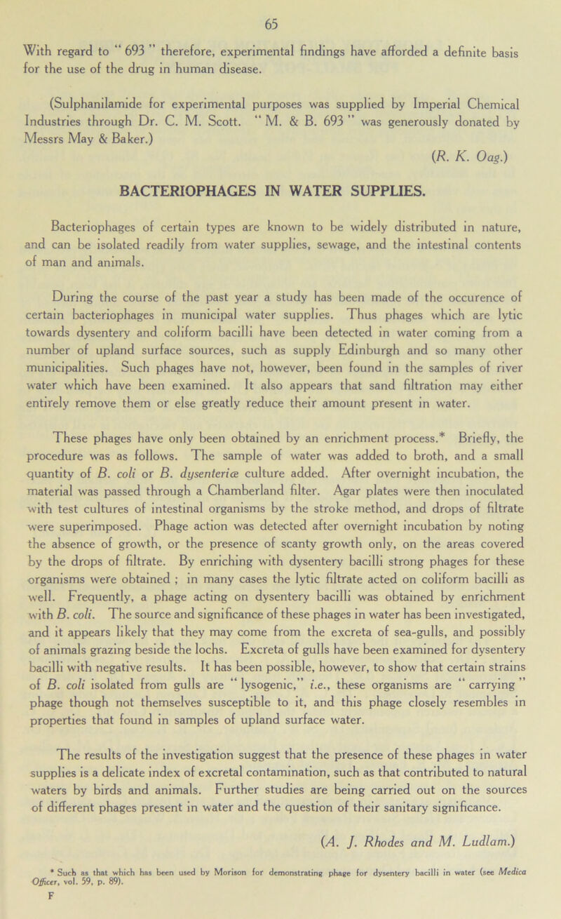 With regard to “ 693 ” therefore, experimental findings have afforded a definite basis for the use of the drug in human disease. (Sulphanilamlde for experimental purposes was supplied by Imperial Chemical Industries through Dr. C. M. Scott. “ M. & B. 693 ” was generously donated by Messrs May & Baker.) {R. K. Oag.) BACTERIOPHAGES IN WATER SUPPLIES. Bacteriophages of certain types are known to be widely distributed In nature, and can be Isolated readily from water supplies, sewage, and the intestinal contents of man and animals. During the course of the past year a study has been made of the occurence of certain bacteriophages in municipal water supplies. Thus phages which are lytic towards dysentery and coliform bacilli have been detected m water coming from a number of upland surface sources, such as supply Edinburgh and so many other municipalities. Such phages have not, however, been found in the samples of river water which have been examined. It also appears that sand filtration may either entirely remove them or else greatly reduce their amount present in water. These phages have only been obtained by an enrichment process.* Briefly, the procedure was as follows. The sample of water was added to broth, and a small quantity of B. coli or B. dysenteries culture added. After overnight incubation, the material was passed through a Chamberland filter. Agar plates were then inoculated with test cultures of Intestinal organisms by the stroke method, and drops of filtrate were superimposed. Phage action was detected after overnight incubation by noting the absence of growth, or the presence of scanty growth only, on the areas covered by the drops of filtrate. By enriching with dysentery bacilli strong phages for these organisms were obtained ; in many cases the lytic filtrate acted on coliform bacilli as well. Frequently, a phage acting on dysentery bacilli was obtained by enrichment with B. coli. The source and significance of these phages in water has been investigated, and it appears likely that they may come from the excreta of sea-gulls, and possibly of animals grazing beside the lochs. Excreta of gulls have been examined for dysentery bacilli with negative results. It has been possible, however, to show that certain strains of B. coli isolated from gulls are * lysogenic, ” i.e., these organisms are carrying ” phage though not themselves susceptible to it, and this phage closely resembles in properties that found in samples of upland surface water. The results of the investigation suggest that the presence of these phages in water supplies is a delicate index of excretal contamination, such as that contributed to natural waters by birds and animals. Further studies are being carried out on the sources of different phages present in water and the question of their sanitary significance. {A. J. Rhodes and M. Ludlam.) * Such as that which has been used by Morison for demonstrating phage for dysentery bacilli in water (see Mcdica O^icer, vol. 59, p. 89). F