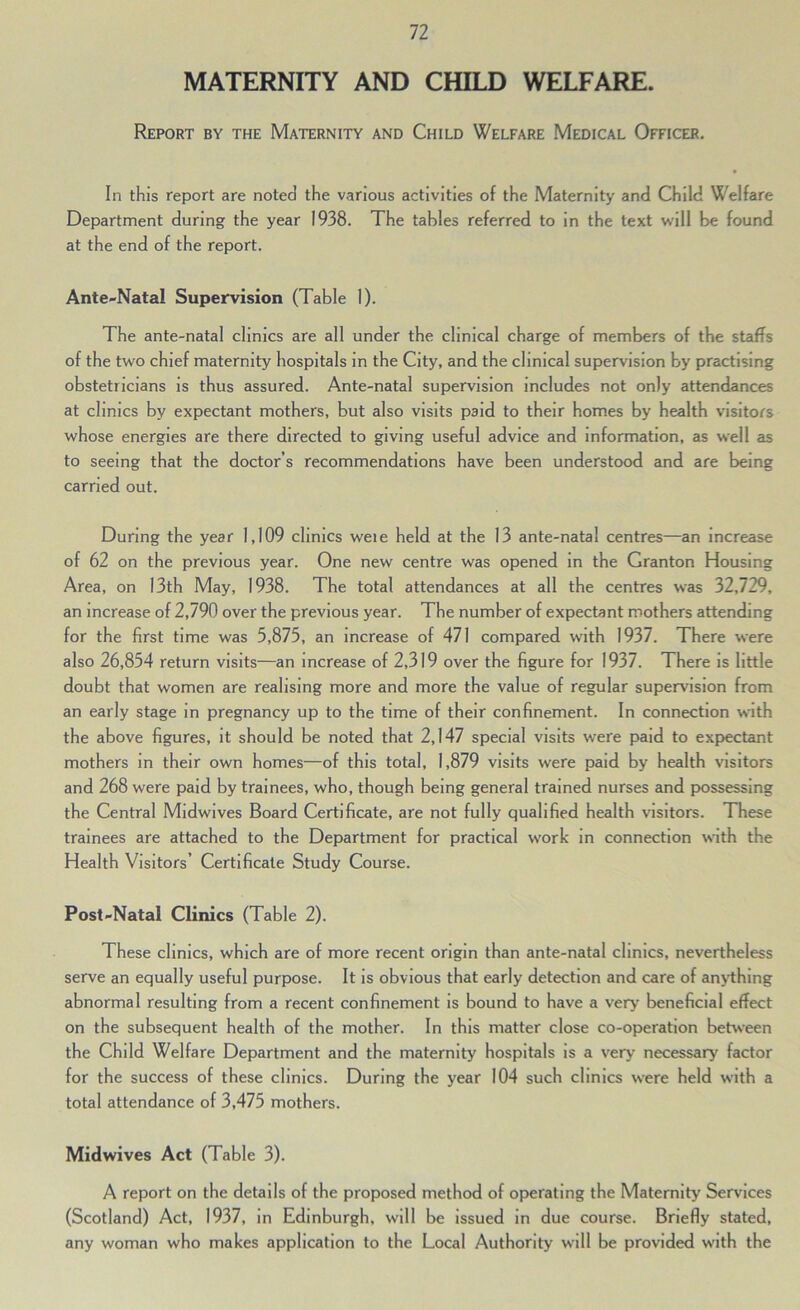 MATERNITY AND CHILD WELFARE. Report by the Maternity and Child Welfare Medical Officer. In this report are noted the various activities of the Maternity and Child Welfare Department during the year 1938. The tables referred to in the text will be found at the end of the report. Ante-Natal Supervision (Table 1). The ante-natal clinics are all under the clinical charge of members of the staffs of the two chief maternity hospitals in the City, and the clinical supervision by practising obstetricians is thus assured. Ante-natal supervision includes not only attendances at clinics by expectant mothers, but also visits paid to their homes by health visitors whose energies are there directed to giving useful advice and information, as well as to seeing that the doctor’s recommendations have been understood and are being carried out. During the year 1,109 clinics weie held at the 13 ante-natal centres—^an increcise of 62 on the previous year. One new centre was opened in the Granton Housing Area, on 13th May, 1938. The total attendances at all the centres was 32,729, an increase of 2,790 over the previous year. The number of expectant mothers attending for the first time was 5,875, an increase of 471 compared with 1937. There were also 26,854 return visits—an increase of 2,319 over the figure for 1937. There is little doubt that women are realising more and more the value of regular supervision from an early stage in pregnancy up to the time of their confinement. In connection with the above figures, it should be noted that 2,147 special visits were paid to expectant mothers in their own homes—of this total, 1,879 visits were paid by health visitors and 268 were paid by trainees, who, though being general trained nurses and possessing the Central Midwives Board Certificate, are not fully qualified health visitors. These trainees are attached to the Department for practical work in connection wth the Health Visitors’ Certificate Study Course. Post-Natal Clinics (Table 2). These clinics, which are of more recent origin than ante-natal clinics, nevertheless serve an equally useful purpose. It is obvious that early detection and care of an>i:hlng abnormal resulting from a recent confinement is bound to have a very beneficial effect on the subsequent health of the mother. In this matter close co-operation between the Child Welfare Department and the maternity hospitals is a very necessary factor for the success of these clinics. During the year 104 such clinics were held w'ith a total attendance of 3,475 mothers. Midwives Act (Table 3). A report on the details of the proposed method of operating the Maternity Services (Scotland) Act, 1937, in Edinburgh, will be issued in due course. Briefly stated, any woman who makes application to the Local Authority will be provided with the