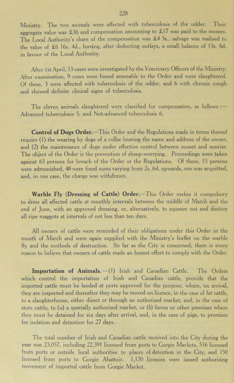 Ministry. The two animals were affected with tuberculosis of the udder. Their aggregate value was £36 and compensation amounting to £17 was paid to the owners. The Local Authority’s share of the compensation was £4 5s., salvage was realised to the value of £6 16s. 4d., leaving, after deducting outlays, a small balance of 13s. 6d. in favour of the Local Authority. After 1st April, 13 cases were investigated by the Veterinary Officers of the Ministry*. After examination, 9 cows were found amenable to the Order and were slaughtered. Of these, 3 were affected with tuberculosis of the udder, and 6 with chronic cough and showed definite clinical signs of tuberculosis. The eleven animals slaughtered were classified for compensation, as follows :— Advanced tuberculosis 5, and Not-advanced tuberculosis 6. Control of Dogs Order.—This Order and the Regulations made in terms thereof require (1) the wearing by dogs of a collar bearing the name and address of the owmer, and (2) the maintenance of dogs under effective control between sunset and sunrise. The object of the Order is the prevention of sheep-worrying. Proceedings were taken against 63 persons for breach of the Order or the Regulations. Of these, 13 persons were admonished, 48 were fined sums varying from 2s. 6d. upwards, one was acquitted, and, in one case, the charge was withdrawn. Warble Fly (Dressing of Cattle) Order .—This Order makes it compulsory to dress all affected cattle at monthly intervals between the middle of March and the end of June, with an approved dressing, or, alternatively, to squeeze out and destroy all ripe maggots at Intervals of not less than ten days. All owners of cattle were reminded of their obligations under this Order in the month of March and were again supplied with the Ministry’s leaflet on the warble fly and the methods of destiuctlon. So far as the City is concerned, there is every* reason to believe that owners of cattle made an honest effort to comply with the Order. Importation of Animals. — (1) Irish and Canadian Cattle. The Orders which control the importation of Irish and Canadian cattle, provide that the imported cattle must be landed at ports approved for the purpose, where, on arrival, they are inspected and thereafter they may be moved on licence, in the case of fat cattle, to a slaughterhouse, either direct or through an authorised market, and, in the case of store cattle, to (a) a specially authorised market, or (i) farms or other premises where they must be detained for six days after arrival, and, in the case of pigs, to premises for isolation and detention for 27 days. The total number of Irish and Canadian cattle received into the City during the year was 23,057, including 22,391 licensed from ports to Gorgie Markets, 516 licensed from ports or outside local authorities to places of detention in the City, and 150 licensed from ports to Gorgie Abattoir. 1,170 licences were issued authorising movement of imported cattle from Gorgie Market.