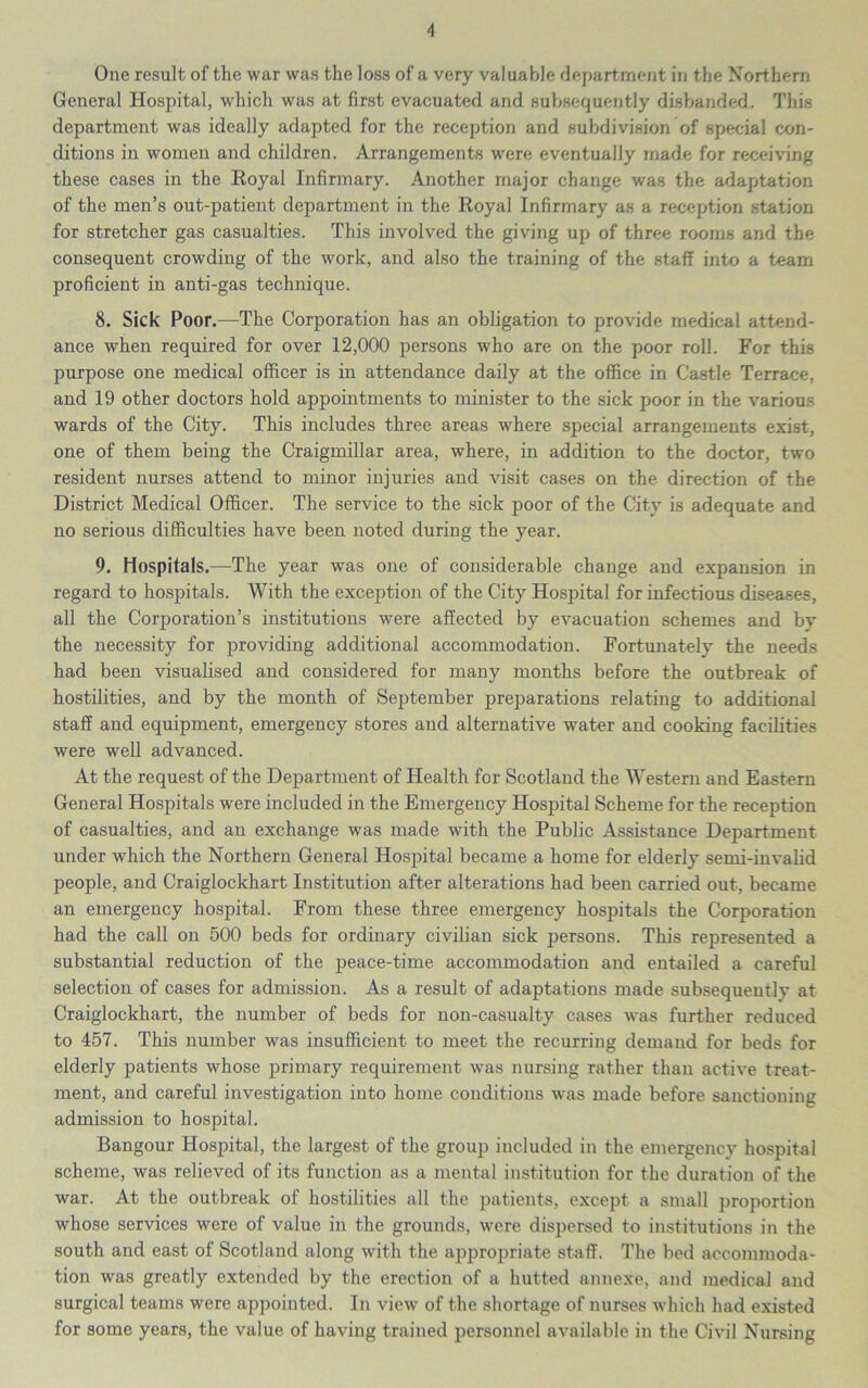 One result of the war was the loss of a very valuable department in the Northern General Hospital, which was at first evacuated and subsequently disbanded. This department was ideally adapted for the reception and subdivision of special con- ditions in women and children. Arrangements were eventually made for receiving these cases in the Royal Infirmary. Another major change was the adaptation of the men’s out-patient department in the Royal Infirmary as a reception station for stretcher gas casualties. This involved the giving up of three rooms and the consequent crowding of the work, and also the training of the staff into a team proficient in anti-gas technique. 8. Sick Poor.—The Corporation has an obligation to provide medical attend- ance when required for over 12,000 persons who are on the poor roll. For this purpose one medical officer is in attendance daily at the office in Castle Terrace, and 19 other doctors hold appointments to minister to the sick poor in the various wards of the City. This includes three areas where special arrangements exist, one of them being the Craigmillar area, where, in addition to the doctor, two resident nurses attend to minor injuries and visit cases on the direction of the District Medical Officer. The service to the sick poor of the City is adequate and no serious difficulties have been noted during the year. 9. Hospitals.—The year was one of considerable change and expansion in regard to hospitals. With the exception of the City Hospital for infectious diseases, all the Corporation’s institutions were affected by evacuation schemes and by the necessity for providing additional accommodation. Fortmiately the needs had been visualised and considered for many months before the outbreak of hostilities, and by the month of September preparations relating to additional staff and equipment, emergency stores and alternative water and cooking facilities were well advanced. At the request of the Department of Health for Scotland the Western and Eastern General Hospitals were included in the Emergency Hospital Scheme for the reception of casualties, and an exchange was made with the Public Assistance Department under which the Northern General Hospital became a home for elderly semi-invalid people, and Craiglockhart Institution after alterations had been carried out, became an emergency hospital. From these three emergency hospitals the Corporation had the call on 500 beds for ordinary civilian sick persons. This represented a substantial reduction of the peace-time accommodation and entailed a careful selection of cases for admission. As a result of adaptations made subsequently at Craiglockhart, the number of beds for non-casualty cases was further reduced to 457. This number was insufficient to meet the recurring demand for beds for elderly patients whose primary requirement was nursing rather than active treat- ment, and careful investigation into home conditions was made before sanctioning admission to hospital. Bangour Hospital, the largest of the group included in the emergency hospital scheme, was relieved of its function as a mental institution for the duration of the war. At the outbreak of hostilities all the patients, except a small proportion whose services were of value in the grounds, were dispersed to institutions in the south and east of Scotland along with the appropriate staff. The bed accommoda- tion was greatly extended by the erection of a hutted annexe, and medical and surgical teams were appointed. In view of the shortage of nurses which had exist^ed for some years, the value of having trained personnel available in the Civil Nursing