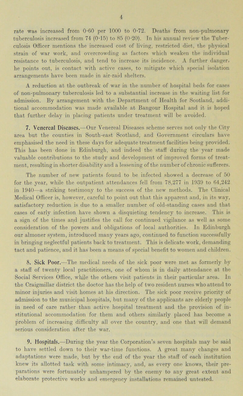 rate was increased from 0-60 per 1000 to 072. Deaths from non-pulmonary tuberculosis increased from 74 (0-15) to 85 (0-20). In his annual review the Tuber- culosis Officer mentions the increased cost of living, restricted diet, the physical strain of war work, and overcrowding as factors which weaken the individual resistance to tuberculosis, and tend to increase its incidence. A further danger, he points out, is contact with active cases, to mitigate which special isolation arrangements have been made in air-raid shelters. A reduction at the outbreak of war in the number of hospital beds for cases of non-pulmonary tuberculosis led to a substantial increase in the waiting list for admission. By arrangement with the Department of Health for Scotland, addi- tional accommodation was made available at Bangour Hospital and it is hoped that further delay in placing patients under treatment will be avoided. 7. Venereal Diseases.—Our Venereal Diseases scheme serves not only the City area but the counties in South-east Scotland, and Government circulars have emphasised the need in these days for adequate treatment facilities being provided. This has been done in Edinburgh, and indeed the staff during the year made valuable contributions to the study and development of improved forms of treat- ment, resulting in shorter disability and a lessening of the number of chronic sufferers. The number of new patients found to be infected showed a decrease of 50 for the year, while the outpatient attendances fell from 78,277 in 1939 to 64,242 in 1940—a striking testimony to the success of the new methods. The Clinical Medical Officer is, however, careful to point out that this apparent and, in its way, satisfactory reduction is due to a smaller number of old-standing cases and that cases of early infection have shown a disquieting tendency to increase. This is a sign of the times and justifies the call for continued vigilance as well as some consideration of the powers and obligations of local authorities. In Edinburgh our almoner system, introduced many years ago, continued to function successfully in bringing neglectful patients back to treatment. This is delicate work, demanding tact and patience, and it has been a means of special benefit to women and children. 8. Sick Poor.—The medical needs of the sick poor were met as formerly by a staff of twenty local practitioners, one of whom is in daily attendance at the Social Services Office, while the others visit patients in their particular area. In the Craigmillar district the doctor has the help of two resident nurses who attend to minor injuries and visit homes at his direction. The sick poor receive priority of admission to the municipal hospitals, but many of the applicants are elderly people in need of care rather than active hospital treatment and the provision of in- stitutional accommodation for them and others similarly placed has become a problem of increasing difficulty all over the country, and one that will demand serious consideration after the war. 9. Hospitals.—During the year the Corporation’s seven hospitals may be said to have settled down to their war-time functions. A great many changes and adaptations were made, but by the end of the year the staff of each institution knew its allotted task with some intimacy, and, as every one knows, their pre- parations were fortunately unhampered by the enemy to any great extent and elaborate protective works and emergency installations remained untested.