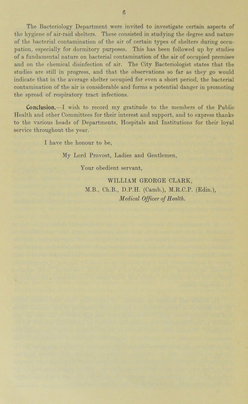 r, The Bacteriology Department were invited to investigate certain aspects of the hygiene of air-raid shelters. These consisted in studying the degree and nature of the bacterial contamination of the air of certain types of shelters during occu- pation, especially for dormitory purposes. This has been followed up by studies of a fundamental nature on bacterial contamination of the air of occupied premises and on the chemical disinfection of air. The City Bacteriologist states that the studies are still in progress, and that the observations so far as they go would indicate that in the average shelter occupied for even a short period, the bacterial contamination of the air is considerable and forms a potential danger in promoting the spread of respiratory tract infections. Conclusion.—I wish to record my gratitude to the members of the Public Health and other Committees for their interest and support, and to express thanks to the various heads of Departments, Hospitals and Institutions for their loyal service throughout the year. I have the honour to be, My Lord Provost, Ladies and Gentlemen, Your obedient servant, WILLIAM GEORGE CLARK, M.B., Ch.B., D.P.H. (Camb.), M.R.C.P. (Edin.), Medical Officer of Health.