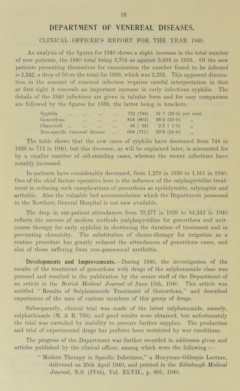 DEPARTMENT OF VENEREAL DISEASES. CLINICAL OFFICER’S REPORT FOR THE YEAR 1940. An analysis of the figures for 1940 shows a slight increase in the total number of new patients, the 1940 total being 3,704 as against 3,693 in 1939. Of the new patients presenting themselves for examination the number found to be infected is 2,242, a drop of 50 on the total for 1939, which was 2,292. This apparent diminu- tion in the amount of venereal infection requires careful interpretation in that at first sight it conceals an important increase in early infectious syphilis. The details of the 1940 infections are given in tabular form and for easy comparison are followed by the figures for 1939, the latter being in brackets. Syphilis Gonorrhoea Chancroid ... Non-specific venereal disease 712 (744) 31-7 (32-5) per cent. 814 (803) 36-3 (35-0) 48 ( 34) 2-1 ( 1-5) 668 (711) 29-9 (31-0) The table shows that the new cases of syphilis have decreased from 744 in 1939 to 712 in 1940, but this decrease, as will be explained later, is accounted for by a smaller number of old-standing cases, whereas the recent infections have notably increased. In-patients have considerably decreased, from 1,278 in 1939 to 1,161 in 1940. One of the chief factors operative here is the influence of the sulphapyridine treat- ment in reducing such complications of gonorrhoea as epididymitis, salpingitis and arthritis. Also the valuable bed accommodation which the Department possessed in the Northern General Hospital is not now available. The drop in out-patient attendances from 78,277 in 1939 to 64,242 in 1940 reflects the success of modern methods (sulphapyridine for gonorrhoea and unit- course therapy for early syphilis) in shortening the duration of treatment and in preventing chronicity. The substitution of chemo-therapy for irrigation as a routine procedure has greatly reduced the attendances of gonorrhoea cases, and also of those suffering from non-gonococcal urethritis. Developments and Improvements.—During 1940, the investigation of the results of the treatment of gonorrhoea with drugs of the sulphonamide class was pursued and resulted in the publication by the senior staff of the Department of an article in the British Medical Journal of June 15th, 1940. This article was entitled “ Results of Sulphonamide Treatment of Gonorrhoea,” and described experiences of the uses of various members of this group of drugs. Subsequently, clinical trial was made of the latest sulphonamide, namely, sulphathiazole (M. & B. 760), and good results were obtained, but unfortunately the trial was curtailed by inability to procure further supplies. The production and trial of experimental drugs has perforce been restricted by war conditions. The progress of the Department was further recorded in addresses given and articles published by the clinical officer, among which were the following :— “ Modern Therapy in Specific Infections,” a Honyman-Gillespie Lecture, delivered on 25th April 1940, and printed in the Edinburgh Medical Journal, N.S. (IVth), Vol. XLVII., p. 601, 1940.