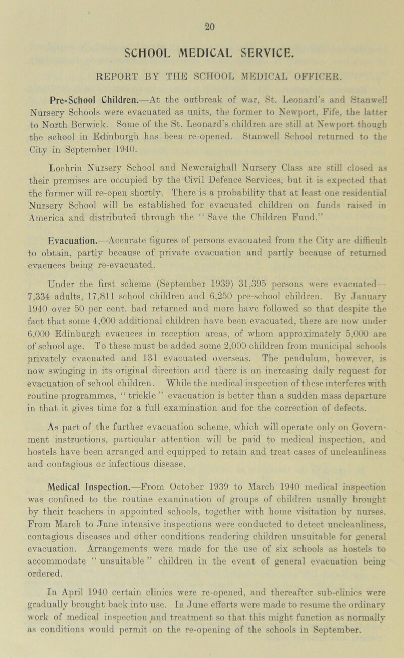 SCHOOL MEDICAL SERVICE. REPORT BY THE SCHOOL MEDICAL OFFICER. Pre=School Children.—At the outbreak of war, St. Leonard’s and StanweH Nursery Schools were evacuated as units, the former to Newport, Fife, the latter to North Berwick. Some of the St. Leonard's children are still at Newport though the school in Edinburgh has been re-opened. Stanwell School returned to the City in September 1940. Lochrin Nursery School and Newcraighall Nursery Class are still closed as their premises are occupied by the Civil Defence Services, but it is expected that the former will re-open shortly. There is a probability that at least one residential Nursery School will be established for evacuated children on funds raised in America and distributed through the “ Save the Children Fund.” Evacuation.—Accurate figures of persons evacuated from the City are difficult to obtain, partly because of private evacuation and partly because of returned evacuees being re-evacuated. Under the first scheme (September 1939) 31,395 persons were evacuated— 7,334 adults, 17,811 school children and 6,250 pre-school children. By January 1940 over 50 per cent, had returned and more have followed so that despite the fact that some 4,000 additional children have been evacuated, there are now under 6,000 Edinburgh evacuees in reception areas, of whom approximately 5,000 are of school age. To these must be added some 2,000 children from municipal schools privately evacuated and 131 evacuated overseas. The pendulum, however, is now swinging in its original direction and there is an increasing daily request for evacuation of school children. While the medical inspection of these interferes with routine programmes, “ trickle ” evacuation is better than a sudden mass departure in that it gives time for a full examination and for the correction of defects. As part of the further evacuation scheme, which will operate only on Govern- ment instructions, particular attention will be paid to medical inspection, and hostels have been arranged and equipped to retain and treat cases of uncleanliness and contagious or infectious disease. Medical Inspection.—From October 1939 to March 1940 medical inspection was confined to the routine examination of groups of children usually brought by their teachers in appointed schools, together with home visitation by nurses. From March to June intensive inspections were conducted to detect uncleanliness, contagious diseases and other conditions rendering children unsuitable for general evacuation. Arrangements were made for the use of six schools as hostels to accommodate “ unsuitable ” children in the event of general evacuation being ordered. In April 1940 certain clinics were re-opened, and thereafter sub-clinics were gradually brought back into use. In June efforts were made to resume the ordinary work of medical inspection and treatment so that this might function as normally as conditions would permit on the re-opening of the schools in September.