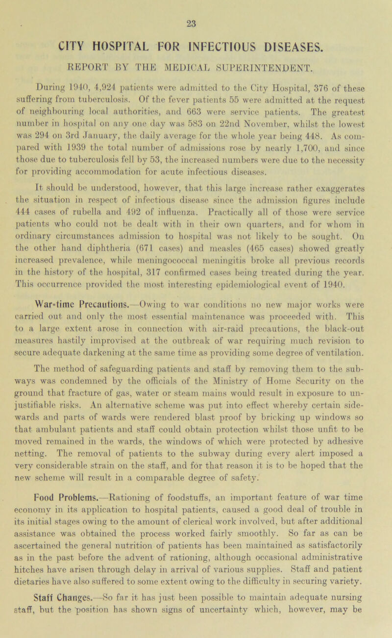 CITY HOSPITAL FOR INFECTIOUS DISEASES. REPORT BY THE MEDICAL SUPERINTENDENT. During 1940, 4,924 patients were admitted to the City Hospital, 376 of these suffering from tuberculosis. Of the fever patients 55 were admitted at the request of neighbouring local authorities, and 663 were service patients. The greatest number in hospital on any one day was 583 on 22nd November, whilst the lowest was 294 on 3rd January, the daily average for the whole year being 448. As com- pared with 1939 the total number of admissions rose by nearly 1,700, and since those due to tuberculosis fell by 53, the increased numbers were due to the necessity for providing accommodation for acute infectious diseases. It should be understood, however, that this large increase rather exaggerates the situation in respect of infectious disease since the admission figures include 444 cases of rubella and 492 of influenza. Practically all of those were service patients who could not be dealt with in their own quarters, and for whom in ordinary circumstances admission to hospital was not likely to be sought. On the other hand diphtheria (671 cases) and measles (465 cases) showed greatly increased prevalence, while meningococcal meningitis broke all previous records in the history of the hospital, 317 confirmed cases being treated during the year. This occurrence provided the most interesting epidemiological event of 1940. War-time Precautions.—Owing to war conditions no new major works were carried out and only the most essential maintenance was proceeded with. This to a large extent arose in connection with air-raid precautions, the black-out measures hastily improvised at the outbreak of war requiring much revision to secure adequate darkening at the same time as providing some degree of ventilation. The method of safeguarding patients and staff by removing them to the sub- ways was condemned by the officials of the Ministry of Home Security on the ground that fracture of gas, water or steam mains would result in exposure to un- justifiable risks. An alternative scheme was put into effect whereby certain side- wards and parts of wards were rendered blast proof by bricking up windows so that ambulant patients and staff could obtain protection whilst those unfit to be moved remained in the wards, the windows of which were protected by adhesive netting. The removal of patients to the subway during every alert imposed a very considerable strain on the staff, and for that reason it is to be hoped that the new scheme will result in a comparable degree of safety. Food Problems.—Rationing of foodstuffs, an important feature of war time economy in its application to hospital patients, caused a good deal of trouble in its initial stages owing to the amount of clerical work involved, but after additional assistance was obtained the process worked fairly smoothly. So far as can be ascertained the general nutrition of patients has been maintained as satisfactorily as in the past before the advent of rationing, although occasional administrative hitches have arisen through delay in arrival of various supplies. Staff and patient dietaries have also suffered to some extent owing to the difficulty in securing variety. Staff Changes.—So far it has just been possible to maintain adequate nursing staff, but the position has shown signs of uncertainty which, however, may be