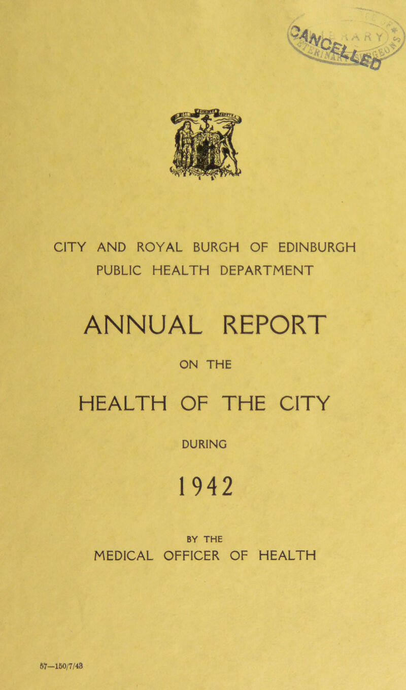 CITY AND ROYAL BURGH OF EDINBURGH PUBLIC HEALTH DEPARTMENT ANNUAL REPORT ON THE HEALTH OF THE CITY DURING 1942 BY THE MEDICAL OFFICER OF HEALTH 67—160/7/43