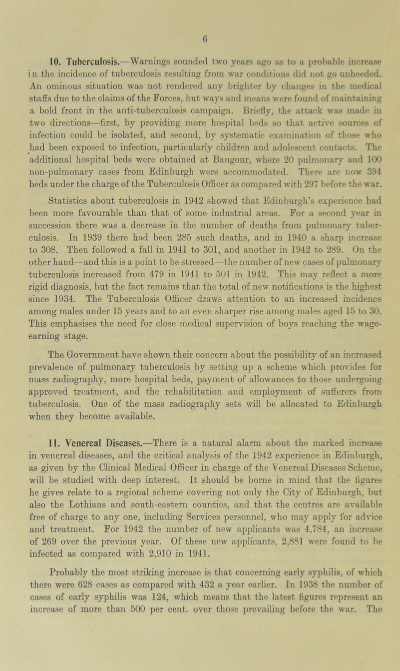 10. Tuberculosis.—Warnings sounded two years ago as to a probable increase in the incidence of tuberculosis resulting from war conditions did not go unheeded. An ominous situation was not rendered any brighter by changes in the medical staffs due to the claims of the Forces, but ways and means were found of maintaining a bold front in the anti-tuberculosis campaign. Briefly, the attack was made in two directions—first, by providing more hospital beds so that active sources of infection could be isolated, and second, by systematic examination of those who had been exposed to infection, particularly children and adolescent contacts. The additional hospital beds were obtained at Bangour, where 20 pulmonary and 100 non-pulmonary cases from Edinburgh were accommodated. There are now 394 beds under the charge of the Tuberculosis Officer as compared with 297 before the war. Statistics about tuberculosis in 1942 showed that Edinburgh’s experience had been more favourable than that of some industrial areas. For a second year in succession there was a decrease in the number of deaths from pulmonary tuber- culosis. In 1939 there had been 285 such deaths, and in 1940 a sharp increase to 308. Then followed a fall in 1941 to 301, and another in 1942 to 289. On the other hand—and this is a point to be stressed—the number of new cases of pulmonary tuberculosis increased from 479 in 1941 to 501 in 1942. This may reflect a more rigid diagnosis, but the fact remains that the total of new notifications is the highest since 1934. The Tuberculosis Officer draws attention to an increased incidence among males under 15 years and to an even sharper rise among males aged 15 to 30. This emphasises the need for close medical supervision of boys reaching the wage- earning stage. The Government have shown their concern about the possibility of an increased prevalence of pulmonary tuberculosis by setting up a scheme which provides for mass radiography, more hospital beds, payment of allowances to those undergoing approved treatment, and the rehabilitation and employment of sufferers from tuberculosis. One of the mass radiography sets will be allocated to Edinburgh when they become available. 11. Venereal Diseases.—There is a natural alarm about the marked increase in venereal diseases, and the critical analysis of the 1942 experience in Edinburgh, as given by the Clinical Medical Officer in charge of the Venereal Diseases Scheme, will be studied with deep interest. It should be borne in mind that the figures he gives relate to a regional scheme covering not only the City of Edinburgh, but also the Lothians and south-eastern counties, and that the centres are available free of charge to any one, including Services personnel, who may apply for advice and treatment. For 1942 the number of new applicants was 4,784, an increase of 269 over the previous year. Of these new applicants, 2,881 were found to be infected as compared with 2,910 in 1941. Probably the most striking increase is that concerning early syphilis, of which there were 628 cases as compared with 432 a year earlier. In 1938 the number of cases of early syphilis was 124, which means that the latest figures represent an increase of more than 500 per cent, over those prevailing before the war. The