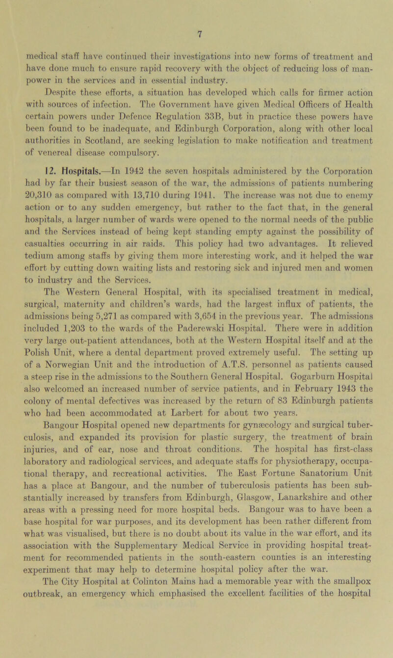 medical staff have continued their investigations into new forms of treatment and have done much to ensure rapid recovery with the object of reducing loss of man- power in the services and in essential industry. Despite these efforts, a situation has developed which calls for firmer action with sources of infection. The Government have given Medical Officers of Health certain powers under Defence Regulation 33B, but in practice these powers have been found to be inadequate, and Edinburgh Corporation, along with other local authorities in Scotland, are seeking legislation to make notification and treatment of venerea] disease compulsory. 12. Hospitals.—In 1942 the seven hospitals administered by the Corporation had by far their busiest season of the war, the admissions of patients numbering 20,310 as compared with 13,710 during 1941. The increase was not due to enemy action or to any sudden emergency, but rather to the fact that, in the general hospitals, a larger number of wards were opened to the normal needs of the public and the Services instead of being kept standing empty against the possibility of casualties occurring in air raids. This policy had two advantages. It relieved tedium among staffs by giving them more interesting work, and it helped the war effort by cutting down waiting lists and restoring sick and injured men and women to industry and the Services. The Western General Hospital, with its specialised treatment in medical, surgical, maternity and children’s wards, had the largest influx of patients, the admissions being 5,271 as compared with 3,654 in the previous year. The admissions included 1,203 to the wards of the Paderewski Hospital. There were in addition very large out-patient attendances, both at the Western Hospital itself and at the Polish Unit, where a dental department proved extremely useful. The setting up of a Norwegian Unit and the introduction of A.T.S. personnel as patients caused a steep rise in the admissions to the Southern General Hospital. Gogarburn Hospital also welcomed an increased number of service patients, and in February 1943 the colony of mental defectives was increased by the return of 83 Edinburgh patients who had been accommodated at Larbert for about two years. Bangour Hospital opened new departments for gynaecology and surgical tuber- culosis, and expanded its provision for plastic surgery, the treatment of brain injuries, and of ear, nose and throat conditions. The hospital has first-class laboratory and radiological services, and adequate staffs for physiotherapy, occupa- tional therapy, and recreational activities. The East Fortune Sanatorium Unit has a place at Bangour, and the number of tuberculosis patients has been sub- stantially increased by transfers from Edinburgh, Glasgow, Lanarkshire and other areas with a pressing need for more hospital beds. Bangour was to have been a base hospital for war purposes, and its development has been rather different from what was visualised, but there is no doubt about its value in the war effort, and its association with the Supplementary Medical Service in providing hospital treat- ment for recommended patients in the south-eastern counties is an interesting experiment that may help to determine hospital policy after the war. The City Hospital at Colinton Mains had a memorable year with the smallpox outbreak, an emergency which emphasised the excellent facilities of the hospital